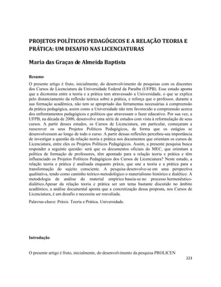 223
PROJETOS POLÍTICOS PEDAGÓGICOS E A RELAÇÃO TEORIA E
PRÁTICA: UM DESAFIO NAS LICENCIATURAS
Maria das Graças de Almeida Baptista
Resumo
O presente artigo é fruto, inicialmente, do desenvolvimento de pesquisas com os discentes
dos Cursos de Licenciatura da Universidade Federal da Paraíba (UFPB). Esse estudo aponta
que a dicotomia entre a teoria e a prática tem atravessado a Universidade, o que se explica
pelo distanciamento da reflexão teórica sobre a prática, e reforça que o professor, durante a
sua formação acadêmica, não tem se apropriado das ferramentas necessárias à compreensão
da prática pedagógica, assim como a Universidade não tem favorecido a compreensão acerca
dos enfrentamentos pedagógicos e políticos que atravessam o fazer educativo. Por sua vez, a
UFPB, na década de 2000, desenvolve uma série de estudos com vista à reformulação de seus
cursos. A partir desses estudos, os Cursos de Licenciatura, em particular, começaram a
reescrever os seus Projetos Políticos Pedagógicos, de forma que os estágios se
desenvolvessem ao longo de todo o curso. A partir dessas reflexões percebeu-sea importância
de investigar a questão da relação teoria e prática nos documentos que orientam os cursos de
Licenciatura, entre eles os Projetos Políticos Pedagógicos. Assim, a presente pesquisa busca
responder a seguinte questão: será que os documentos oficiais do MEC, que orientam a
política de formação de professores, têm apontado para a relação teoria e prática e têm
influenciado os Projetos Políticos Pedagógicos dos Cursos de Licenciatura? Neste estudo, a
relação teoria e prática é analisada enquanto práxis, que une a teoria e a prática para a
transformação do sujeito consciente. A pesquisa desenvolve-se em uma perspectiva
qualitativa, tendo como caminho teórico-metodológico o materialismo histórico e dialético. A
metodologia de análise do material empírico baseia-se no processo hermenêutico-
dialético.Apesar da relação teoria e prática ser um tema bastante discutido no âmbito
acadêmico, a análise documental aponta que a concretização dessa proposta, nos Cursos de
Licenciatura, é um desafio e necessita ser reavaliada.
Palavras-chave: Práxis. Teoria e Prática. Universidade.
Introdução
O presente artigo é fruto, inicialmente, do desenvolvimento da pesquisa PROLICEN
 