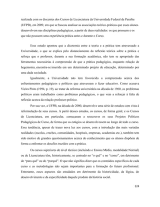 224
realizada com os discentes dos Cursos de Licenciatura da Universidade Federal da Paraíba
(UFPB), em 2009, em que se buscou analisar as associações teórico-práticas que esses alunos
desenvolvem nas disciplinas pedagógicas, a partir de duas realidades: os que possuem e os
que não possuem uma experiência prática antes e durante o Curso.
Esse estudo apontou que a dicotomia entre a teoria e a prática tem atravessado a
Universidade, o que se explica pelo distanciamento da reflexão teórica sobre a prática e
reforça que o professor, durante a sua formação acadêmica, não tem se apropriado das
ferramentas necessárias à compreensão de que a prática pedagógica, enquanto relação de
hegemonia, encontra-se inserida em um determinado projeto de educação, determinado por
uma dada sociedade.
Igualmente, a Universidade não tem favorecido a compreensão acerca dos
enfrentamentos pedagógicos e políticos que atravessam o fazer educativo. Como acusava
Vieira Pinto (1994, p. 19), ao tratar da reforma universitária na década de 1960, os problemas
políticos eram trabalhados como problemas pedagógicos, o que vem a reforçar à falta de
reflexão acerca da relação professor-político.
Por sua vez, a UFPB, na década de 2000, desenvolve uma série de estudos com vista à
reformulação de seus cursos. A partir desses estudos, os cursos, de forma geral, e os Cursos
de Licenciatura, em particular, começaram a reescrever os seus Projetos Políticos
Pedagógicos de Curso, de forma que os estágios se desenvolvessem ao longo de todo o curso.
Essa tendência, apesar de trazer nova luz aos cursos, com a introdução das mais variadas
realidades (escolas, creches, comunidades, hospitais, empresas, academias etc.), também tem
sido motivo de grandes questionamentos acerca do conhecimento que os alunos dispõem de
forma a enfrentar os desafios trazidos com a prática.
Os cursos superiores de nível técnico (incluindo o Ensino Médio, modalidade Normal)
ou de Licenciatura têm, historicamente, se centrado no “o quê” e no “como”, em detrimento
do “para quê” ou do “porquê”. O que não significa dizer que os conteúdos específicos de cada
curso e as metodologias não sejam importantes para a formação do futuro profissional.
Entretanto, esses aspectos são estudados em detrimento da historicidade, da lógica, do
desenvolvimento e da especificidade daquele produto da história social.
 