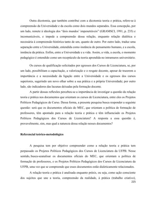 225
Outra dicotomia, que também contribui com a dicotomia teoria e prática, refere-se à
compreensão da Universidade e da escola como dois mundos separados. Essa concepção, por
um lado, remete à ideologia dos “dois mundos’ impenetráveis” (GRAMSCI, 1991, p. 235) e
incomunicáveis, e impede a compreensão dessa relação, enquanto relação dialética e
necessária à compreensão histórica tanto de um, quanto de outro. Por outro lado, traduz uma
separação entre a Universidade, entendida como instância do pensamento humano, e a escola,
instância da prática. Enfim, entre a Universidade e a vida. Assim, a vida, a escola, o momento
pedagógico é entendido como um receptáculo da teoria aprendida no intramuros universitário.
Os cursos de qualificação solicitados por egressos dos Cursos de Licenciatura, se, por
um lado, possibilitam a capacitação, a valorização e o resgate docente, apesar de trazerem a
importância e a necessidade da ligação entre a Universidade e os egressos dos cursos
superiores, sugerindo um novo olhar sobre a sua prática e a própria Universidade; por outro
lado, são indicadores das lacunas deixadas pela formação docente.
A partir dessas reflexões percebeu-se a importância de investigar a questão da relação
teoria e prática nos documentos que orientam os cursos de Licenciatura, entre eles os Projetos
Políticos Pedagógicos de Curso. Dessa forma, a presente pesquisa busca responder a seguinte
questão: será que os documentos oficiais do MEC, que orientam a política de formação de
professores, têm apontado para a relação teoria e prática e têm influenciado os Projetos
Políticos Pedagógicos dos Cursos de Licenciatura? A resposta a essa questão é,
provavelmente, sim, mas qual a natureza dessa relação nesses documentos?
Referencial teórico-metodológico
A pesquisa tem por objetivo compreender como a relação teoria e prática tem
perpassado os Projetos Políticos Pedagógicos dos Cursos de Licenciatura da UFPB. Nesse
sentido, busca-seanalisar os documentos oficiais do MEC, que orientam a política de
formação de professores, e os Projetos Políticos Pedagógicos dos Cursos de Licenciatura da
UFPB, uma vez que se compreende que esses documentos estão dialeticamente relacionados.
A relação teoria e prática é analisada enquanto práxis, ou seja, como ação consciente
dos sujeitos que une a teoria, compreensão da realidade, à prática (trabalho criativo),
 