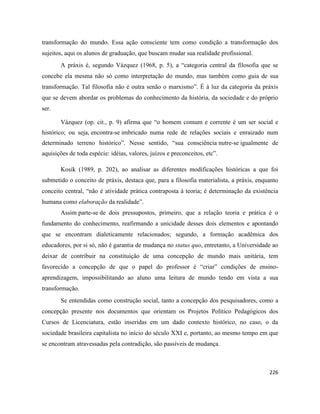 226
transformação do mundo. Essa ação consciente tem como condição a transformação dos
sujeitos, aqui os alunos de graduação, que buscam mudar sua realidade profissional.
A práxis é, segundo Vázquez (1968, p. 5), a “categoria central da filosofia que se
concebe ela mesma não só como interpretação do mundo, mas também como guia de sua
transformação. Tal filosofia não é outra senão o marxismo”. É à luz da categoria da práxis
que se devem abordar os problemas do conhecimento da história, da sociedade e do próprio
ser.
Vázquez (op. cit., p. 9) afirma que “o homem comum e corrente é um ser social e
histórico; ou seja, encontra-se imbricado numa rede de relações sociais e enraizado num
determinado terreno histórico”. Nesse sentido, “sua consciência nutre-se igualmente de
aquisições de toda espécie: idéias, valores, juízos e preconceitos, etc”.
Kosík (1989, p. 202), ao analisar as diferentes modificações históricas a que foi
submetido o conceito de práxis, destaca que, para a filosofia materialista, a práxis, enquanto
conceito central, “não é atividade prática contraposta à teoria; é determinação da existência
humana como elaboração da realidade”.
Assim parte-se de dois pressupostos, primeiro, que a relação teoria e prática é o
fundamento do conhecimento, reafirmando a unicidade desses dois elementos e apontando
que se encontram dialeticamente relacionados; segundo, a formação acadêmica dos
educadores, por si só, não é garantia de mudança no status quo, entretanto, a Universidade ao
deixar de contribuir na constituição de uma concepção de mundo mais unitária, tem
favorecido a concepção de que o papel do professor é “criar” condições de ensino-
aprendizagem, impossibilitando ao aluno uma leitura de mundo tendo em vista a sua
transformação.
Se entendidas como construção social, tanto a concepção dos pesquisadores, como a
concepção presente nos documentos que orientam os Projetos Político Pedagógicos dos
Cursos de Licenciatura, estão inseridas em um dado contexto histórico, no caso, o da
sociedade brasileira capitalista no início do século XXI e, portanto, ao mesmo tempo em que
se encontram atravessadas pela contradição, são passíveis de mudança.
 