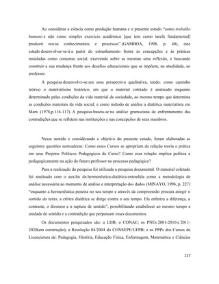 227
Ao considerar a ciência como produção humana e o presente estudo “como trabalho
humano e não como simples exercício acadêmico [que tem como tarefa fundamental]
produzir novos conhecimentos e processos” (GAMBOA, 1998, p. 40), este
estudo desenvolver-se-á a partir do estranhamento frente às concepções e às práticas
instaladas como consenso social, exercendo sobre as mesmas uma reflexão, e buscando
construir a sua mudança frente aos desafios educacionais que se impõem, na atualidade, ao
professor.
A pesquisa desenvolve-se em uma perspectiva qualitativa, tendo: como caminho
teórico o materialismo histórico, em que o material coletado é analisado enquanto
determinado pelas condições da vida material da sociedade, ao mesmo tempo que determina
as condições materiais da vida social; e como método de análise a dialética materialista em
Marx (1978,p.116-117). A pesquisa baseia-se na análise gramsciana de enfrentamento das
contradições que se refletem nas instituições e nas concepções de seus membros.
Nesse sentido e considerando o objetivo do presente estudo, foram elaboradas as
seguintes questões norteadoras: Como esses Cursos se apropriam da relação teoria e prática
em seus Projetos Políticos Pedagógicos de Curso? Como essa relação implica política e
pedagogicamente na ação do futuro professor no processo pedagógico?
Para a realização da pesquisa foi utilizada a pesquisa documental. O material coletado
foi analisado com o auxilio da hermenêutica-dialética entendida como a metodologia de
análise necessária ao momento de análise e interpretação dos dados (MINAYO, 1996, p. 227)
“enquanto a hermenêutica penetra no seu tempo e através da compreensão procura atingir o
sentido do texto, a crítica dialética se dirige contra o seu tempo. Ela enfatiza a diferença, o
contraste, o dissenso e a ruptura de sentido”, possibilitando estabelecer ao mesmo tempo a
unidade de sentido e a contradição que perpassam esses documentos.
Os documentos pesquisados são: a LDB; o CONAE; os PNEs 2001-2010 e 2011-
2020(em construção); a Resolução 04/2004 do CONSEPE/UFPB; e os PPPs dos Cursos de
Licenciatura de: Pedagogia, História, Educação Física, Enfermagem, Matemática e Ciências
 