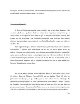 228
Biológicas, escolhidos aleatoriamente, em uma tentativa de abranger dois Cursos por áreas do
conhecimento: humanas, saúde e exatas e da natureza.
Resultados e Discussões
O desenvolvimento da pesquisa trouxe reflexões que se deve fazer durante a vida
acadêmica, de forma a quebrar a dicotomia entre a teoria e a prática. É importante que o
aluno durante as aulas práticas esteja atento ao que foi estudado teoricamente nas aulas, não
criando na vida acadêmica e na caminhada profissional como professor dois mundos
distintos. A proposta é que o aluno e depois o profissinal da educação, busque essa práxis no
seu dia-a- dia.
Tem-se percebido que a distância entre a teoria e a prática é comum quando se está na
Universidade. O discente passa muito tempo em sala, até sair para a prática através do
estágio. Entretanto, esse estágio muitas vezes não supre a necessidade da prática, e da análise
desta, que um profissional precisa vivenciar para iniciar sua vida como professor, de forma
a sentir-se capacitado para mudar sua visão em sala de aula. Ou seja, na maioria das vezes o
aluno não consegue associar o que foi estudado em sala de aula com as aulas práticas, por
haver um distanciamento entre as duas.
Em relação aos documentos, alguns aspectos já podem ser destacados. A nova Lei de
Diretrizes e Bases da Educação Nacional (LDB) traz um capítulo (Título VI) sobre os
profissionais da educação, em que o MEC propõe, entre outros aspectos, a formação de
professores da educação básica de forma “preferencial em nível superior" e institui a Década
da Educação, estabelecendo um prazo de dez anos, a contar de 1998, para que todos os
professores estivessem devidamente habilitados nesse nível e que somente os professores
com esse nível de estudo fossem admitidos para o exercício da docência na educação básica.
 