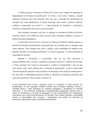 229
A LDB privilegia o momento da Prática de Ensino como “espaço de superação da
fragmentação na formação dos professores”, de forma a unir teoria e prática, e propõe
alterações estruturais para esta formação, entre elas, que a formação dos profissionais da
educação terá como fundamentos "a íntima associação entre teorias e práticas, inclusive
mediante a capacitação em serviço" e o "aproveitamento da formação e experiências
anteriores em instituições de ensino e outras atividades".
Essa formação, entretanto, não deve se restringir ao momento da Prática de Ensino,
conforme aponta a nova LDB, mas deve envolver toda a formação acadêmica, inclusive as
demais disciplinas pedagógicas.
O documento da Conferência Nacional da Educação (CONAE) também aponta na
direção da formação de profissionais, destacando que essa formação deve ser pautada, entre
outros aspectos, “pela unidade entre teoria e prática e pela centralidade do trabalho como
princípio educativo na formação profissional”, de forma a propiciar “o desenvolvimento da
capacidade de reflexão”.
Segundo o documento, a universidade “que em tese deve promover a
indissociabilidade entre o ensino e a pesquisa no processo formativo”, enfrenta, por um lado,
o “baixo prestígio” dos “cursos de licenciatura [...] frente aos bacharelados”, uma vez que
estes últimos estão “mais voltados para a formação do pesquisador”, o que se explica pela
“desvalorização do magistério como profissão e da educação como campo de conhecimento”.
Por outro lado, as dificuldades aparecem devido ao “desenho [e às] práticas curriculares dos
cursos de licenciatura”. Nesse sentido, verificam-se:
a) uma dicotomia entre ensino e pesquisa, como se a pesquisa só fosse possível nos
bacharelados; b) uma separação bastante evidente entre formação acadêmica (teoria) e
realidade prática e entre disciplinas de conteúdo pedagógico e disciplinas de conteúdo
específico; c) uma formação pedagógica (complementação pedagógica) mínima para os
cursos de licenciatura, à exceção da pedagogia; d) uma desarticulação dos componentes
curriculares com o perfil do profissional a ser formado. Fica evidente, também, a dificuldade
interna às universidades para conceber e implementar uma política de formação de
professores, objetivando mudar os problemas identificados.
 