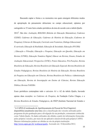 23
Buscando captar a forma e os momentos nos quais emergem diferentes modos
de apropriação do pensamento deleuziano no campo educacional, optamos por
cartografar os 33 mais bem cotados periódicos da área de acordo com a tabela Qualis
20122
. São eles: Avaliação; BOLEMA (Boletim de Educação Matemática); Cadernos
CEDES; Cadernos de Educação; Cadernos de História de Educação; Cadernos de
Pesquisa); Ciências & Educação; Currículo sem Fronteiras; Diálogo Educacional;
E-currículo; Educação & Realidade; Educação & Sociedade; Educação (PUCRS)
; Educação e Filosofia; Educação e Pesquisa; Educação em Questão; Educação em
Revista (UFMG); Educação Temática Digital; Educar em Revista; Ensaio; Estudos de
Avaliação Educacional; Perspectiva (UFSC); Práxis Educativa; Pró-Posições; Revista
Brasileira de Educação; Revista Brasileira de Educação Especial; Revista Brasileira de
Estudos Pedagógicos; Revista Brasileira de História da Educação; Revista Brasileira
de Pesquisa em Educação em Ciências; Revista Brasileira de Política e Administração
em Educação; Revista de Investigação em Ensino de Ciências; Revista Educação
Pública; Revista FAEEBA.
Esses periódicos contemplam todo o universo A1 e A2 da tabela Qualis, havendo
apenas duas exceções: os Cadernos de Pesquisa, da Fundação Carlos Chagas, e a
Revista Brasileira de Estudos Pedagógicos, do INEP (Instituto Nacional de Estudos e
2
A CAPES (Coordenação de Aperfeiçoamento de Pessoal de Nível Superior)
disponibiliza anualmente uma lista com a classificação dos veículos utilizados pelos
programas de pós-graduação para a divulgação da sua produção, comumente conhecida
como Tabela Qualis. Os dados utilizados são obtidos a partir de informações fornecidas
pelos próprios veículos, por meio de um aplicativo desenvolvido pela própria CAPES.
Maiores informações podem ser obtidas no site da própria instituição:
http://www.capes.gov.br/ avaliacao/qualis. Acessado em: 18/dezembro/2012.
 