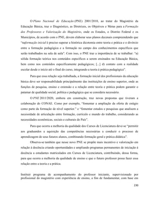 230
O Plano Nacional de Educação (PNE) 2001/2010, ao tratar do Magistério da
Educação Básica, traz o Diagnóstico, as Diretrizes, os Objetivos e Metas para a Formação
dos Professores e Valorização do Magistério, onde os Estados, o Distrito Federal e os
Municípios, de acordo com o PNE, devem elaborar seus planos decenais compreendendo que
“naformação inicial é preciso superar a histórica dicotomia entre teoria e prática e o divórcio
entre a formação pedagógica e a formação no campo dos conhecimentos específicos que
serão trabalhados na sala de aula”. Com isso, o PNE traz a importância de se trabalhar: “a)
sólida formação teórica nos conteúdos específicos a serem ensinados na Educação Básica,
bem como nos conteúdos especificamente pedagógicos; [...] d) contato com a realidade
escolar desde o início até o final do curso, integrando a teoria à prática pedagógica”.
Para que essa relação seja trabalhada, a formação inicial dos profissionais da educação
básica deve ser responsabilidade principalmente das instituições de ensino superior, onde as
funções de pesquisa, ensino e extensão e a relação entre teoria e prática podem garantir o
patamar de qualidade social, política e pedagógica que se considera necessário.
O PNE 2011/2020, embora em construção, traz novas propostas que tiveram a
colaboração do CONAE. Como por exemplo, “fomentar a ampliação da oferta de estágio
como parte da formação de nível superior.” e “fomentar estudos e pesquisas que analisem a
necessidade de articulação entre formação, currículo e mundo do trabalho, considerando as
necessidades econômicas, sociais e culturais do País”.
Para que ocorra a melhoria da qualidade dos Cursos de Licenciatura deve-se “permitir
aos graduandos a aquisição das competências necessárias a conduzir o processo de
aprendizagem de seus futuros alunos, combinando formação geral e prática didática”.
Observa-se também que nesse novo PNE se propõe mais incentivo e valorização em
relação à docência criando oportunidades e ampliando programas permanentes de iniciação à
docência a estudantes matriculados em Cursos de Licenciatura, contribuindo, dessa forma,
para que ocorra a melhoria da qualidade de ensino e que o futuro professor possa fazer essa
relação entre a teoria e a prática.
Instituir programa de acompanhamento do professor iniciante, supervisionado por
profissional do magistério com experiência de ensino, a fim de fundamentar, com base em
 