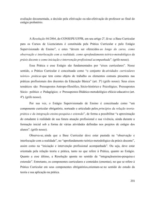 231
avaliação documentada, a decisão pela efetivação ou não-efetivação do professor ao final do
estágio probatório.
A Resolução 04/2004, do CONSEPE/UFPB, em seu artigo 2º, lê-se: a Base Curricular
para os Cursos de Licenciatura é constituída pela Prática Curricular e pelo Estágio
Supervisionado de Ensino”, e estes “devem ser oferecidos ao longo do curso, como
observação e interlocução com a realidade, como aprofundamento teórico-metodológico da
práxis docente e como iniciação e intervenção profissional acompanhada”. (grifo nosso).
Essa Prática e esse Estágio são fundamentados por “eixos curriculares”. Nesse
sentido, a Prática Curricular é conceituada como “o conjunto de atividades curriculares
teórico- práticas que tem como objeto de trabalho os elementos comuns presentes nas
práticas profissionais dos docentes da Educação Básica” (art. 3º) (grifo nosso). Seus eixos
temáticos são: Pressupostos Antropo-filosófico, Sócio-histórico e Psicológico; Pressupostos
Sócio- político e Pedagógico; e Pressupostos Didático-metodológico eSócio-educativo (art.
4º). (grifo nosso).
Por sua vez, o Estágio Supervisionado de Ensino é conceituado como “um
componente curricular obrigatório, norteado e articulado pelos princípios da relação teoria-
prática e da integração ensino-pesquisa e extensão”, de forma a possibilitar “a aproximação
do estudante à realidade de sua futura atuação profissional e sua vivência, ainda durante a
formação inicial sob a forma de várias atividades definidas nos projetos de estágio dos
alunos”. (grifo nosso).
Observa-se, ainda que a Base Curricular deve estar pautada na “observação e
interlocução com a realidade”, no “aprofundamento teórico-metodológico da práxis docente”,
assim como na “iniciação e intervenção profissional acompanhada”. Ou seja, deve estar
orientada pela relação teoria e prática, tanto no que refere à Prática, quanto ao Estágio.
Quanto a esse último, a Resolução aponta no sentido da “integraçãoensino-pesquisa e
extensão”. Entretanto, os componentes curriculares e conteúdos (ementas), no que se refere à
Prática Curricular em seus componentes obrigatórios,orientam-se no sentido do estudo da
teoria e sua aplicação na prática.
 