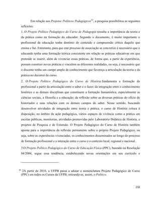 232
Em relação aos Projetos Políticos Pedagógicos83
, a pesquisa possibilitou as seguintes
reflexões:
1. O Projeto Político Pedagógico do Curso de Pedagogia ressalta a importância da teoria e
da prática como na formação do educador. Segundo o documento, é muito importante o
profissional de educação tenha domínio do conteúdo e compreensão crítica daquilo que
ensina e faz. Entretanto, para que este processo de associação se concretize é necessário que o
educando tenha uma formação teórica consistente em relação as práticas educativas em que
pretende se inserir, além de vivenciar essas práticas, de forma que, a partir da experiência,
possam construir novas práticas e vinculem as diferentes realidades, ou seja, é necessário que
o discente tenha um campo amplo de conhecimento que favoreça a articulação da teoria e da
prática no decorrer do curso.
2. O Projeto Político Pedagógico do Curso de História fundamenta a formação do
profissional a partir da articulação entre o saber e o fazer; da integração entre o conhecimento
histórico e as demais disciplinas que constituem a formação humanística, especialmente as
ciências sociais, a filosofia e a educação; da reflexão sobre as diversas práticas do ofício do
historiador e suas relações com os demais campos do saber. Nesse sentido, buscando
desenvolver atividades de integração entre teoria e prática, o curso de História coloca à
disposição, no âmbito da ação pedagógica, vários espaços de vivência como a prática em
escolas públicas, monitorias, atividades promovidas pelo Laboratório Didático de História, e
projetos de Pesquisa e de Extensão. O Projeto Pedagógico do Curso de História também
aponta para a importância da reflexão permanente sobre o próprio Projeto Pedagógico, ou
seja, sobre as experiências vivenciadas, os conhecimentos disseminados ao longo do processo
de formação profissional e a interação entre o curso e o contexto local, regional e nacional.
3.O Projeto Político Pedagógico do Curso de Educação Física (PPC), baseado na Resolução
04/2004, segue essa tendência, estabelecendo novas orientações em seu currículo e
83
2A partir de 2010, a UFPB passa a adotar a nomenclatura Projeto Pedagógico de Curso
(PPC) em todos os Cursos da UFPB, retirando-se, assim, o Político.
 
