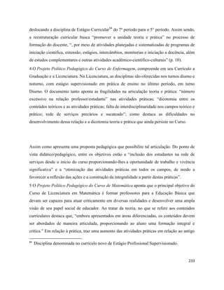 233
deslocando a disciplina de Estágio Curricular84
do 7º período para o 5° período. Assim sendo,
a reestruturação curricular busca “promover a unidade teoria e prática” no processo de
formação do discente, “, por meio de atividades planejadas e sistematizadas de programas de
iniciação cientifica, extensão, estágios, intercâmbios, monitorias e iniciação a docência, além
de estudos complementares e outras atividades acadêmico-científico-culturais” (p. 10).
4.O Projeto Político Pedagógico do Curso de Enfermagem, compreende em seu Currículo a
Graduação e a Licenciatura. Na Licenciatura, as disciplinas são oferecidas nos turnos diurno e
noturno, com estágio supervisionado em prática de ensino no último período, em turno
Diurno. O documento tanto aponta as fragilidades na articulação teoria e prática: “número
excessivo na relação professor/estudante” nas atividades práticas; “dicotomia entre os
conteúdos teóricos e as atividades práticas; falta de interdisciplinaridade nos campos teórico e
prático; rede de serviços precários e sucateado”; como destaca as dificuldades no
desenvolvimento dessa relação e a dicotomia teoria e prática que ainda persiste no Curso.
Assim como apresenta uma proposta pedagógica que possibilite tal articulação. Do ponto de
vista didático/pedagógico, entre os objetivos estão a “inclusão dos estudantes na rede de
serviços desde o início do curso proporcionando-lhes a oportunidade de trabalho e vivência
significativa” e a “otimização das atividades práticas em todos os campos, de modo a
favorecer a reflexão das ações e a construção da integralidade a partir destas práticas”.
5 O Projeto Político Pedagógico do Curso de Matemática aponta que o principal objetivo do
Curso de Licenciatura em Matemática é formar professores para a Educação Básica que
devam ser capazes para atuar criticamente em diversas realidades e desenvolver uma ampla
visão de seu papel social de educador. Ao tratar da teoria, no que se refere aos conteúdos
curriculares destaca que, “embora apresentados em áreas diferenciadas, os conteúdos devem
ser abordados de maneira articulada, proporcionando ao aluno uma formação integral e
crítica.” Em relação à prática, traz uma aumento das atividades práticas em relação ao antigo
84
Disciplina denominada no currículo novo de Estágio Profissional Supervisionado.
 