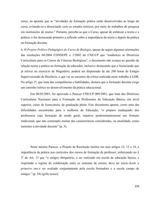 234
curso, ao apontar que as “atividades de formação prática serão desenvolvidas ao longo do
curso, evitando-se a dissociação com os estudos teóricos, por meio de trabalhos de pesquisa
em instituições de ensino.” Portanto, percebe-se que o Curso, apesar de enfatizar a teoria e a
prática, o faz destacando primeiro a reflexão sobre a importância da teoria e depois da prática
na formação docente.
6. O Projeto Político Pedagógico do Curso de Biologia, apesar de seguir algumas orientações
das resoluções 042004 CONSEPE e 1/2002 do CNE/CP que “estabelece as Diretrizes
Curriculares para os Cursos de Ciências Biológicas”, o documento não avança na questão da
relação teoria e prática na formação do educador, inclusive destacando que o licenciando que
já estiver no exercício de Magistério, poderá ser dispensado de até 200 horas de Estágio
Supervisionado de Docência, o que vai ao encontro da crítica realizada neste trabalho à LDB.
No artigo 3º, que trata das competências e habilidades, destaca que a formação docente exige
um caminho teórico no desenvolvimento da prática educacional.
Em 08/05/2001, foi aprovado o Parecer CNE/CP 009/2001, que trata das Diretrizes
Curriculares Nacionais para a Formação de Professores da Educação Básica, em nível
superior, curso de licenciatura, de graduação plena. Este documento aponta, como uma das
dificuldades encontradas para a melhoria da Educação, “o preparo inadequado dos
professores cuja formação de modo geral, manteve predominantemente um formato
tradicional, que não contempla muitas das características consideradas, na atualidade, como
inerentes à atividade docente” (p. 3).
Neste mesmo Parecer, o Projeto de Resolução institui em seus artigos 12, 13 e 14, a
importância da prática nos currículos dos cursos de formação de professor, enfatizando no §
3º do Art. 13 que “o estágio obrigatório, a ser realizado em escola de educação básica, e
respeitado o regime de colaboração entre os sistemas de ensino, deve ter início desde o
primeiro ano e ser avaliado conjuntamente pela escola formadora e a escola campo de
estágio.” (p. 54) (grifo nosso).
 