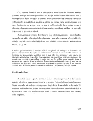 235
Ora, o espaço favorável para os educandos se apropriarem dos elementos teórico-
práticos é o campo acadêmico, juntamente com o corpo docente e as escolas onde irá atuar o
futuro professor. Nesta concepção a academia estaria contribuindo de forma que o professor
refletisse sobre a relação teoria e prática e sobre a sua prática. Neste sentido,considera-se o
papel fundamental da prática, uma vez que a problematização dessa prática instiga o
educando a buscar recursos teóricos científicos para interpretação da realidade e a superação
dos desafios da prática educacional.
Assim, embora a formação de professores exija estratégias, caminhos e possibilidades,
os desafios da prática educacional são enfrentados e superados no campo teórico-prático do
trabalho e da prática educacional objetivada, real, criadora e transformadora. Como destaca
Freire (1997, p. 75):
à medida que marchamos no contexto teórico dos grupos de formação, na iluminação da
prática e na descoberta dos equívocos e erros, vamos também, necessariamente, ampliando o
horizonte do conhecimento científico sem o qual não nos ‘armamos’ para superar os
equívocos cometidos e percebidos. Este necessário alargamento de horizontes que nasce da
tentativa de resposta à necessidade primeira que nos fez refletir sobre a prática tende a
aumentar seu espectro. O esclarecimento de um ponto aqui desnuda outro ali que precisa
igualmente ser desvelado. Esta é a dinâmica do processo de pensar a prática. É por isso que
pensar a prática ensina a pensar melhor da mesma forma como ensina a praticar melhor.
Considerações finais
As reflexões sobre a questão da relação teoria e prática tem perpassado os documentos
que dão subsídio às Licenciaturas, inclusive os próprios Projetos Políticos Pedagógicos dos
Cursos estudados são unânimes em apontar a importância dessa relação na formação do
professor, mostrando que a teoria e a prática devem ser trabalhadas de forma indissociável, e
apontando as falhas e as dificuldades que levam o aluno a não desenvolver uma reflexão
sobre sua prática.
 