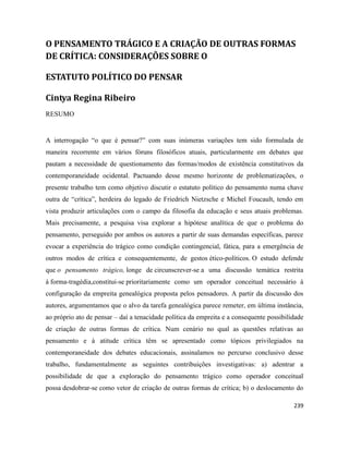 239
O PENSAMENTO TRÁGICO E A CRIAÇÃO DE OUTRAS FORMAS
DE CRÍTICA: CONSIDERAÇÕES SOBRE O
ESTATUTO POLÍTICO DO PENSAR
Cintya Regina Ribeiro
RESUMO
A interrogação “o que é pensar?” com suas inúmeras variações tem sido formulada de
maneira recorrente em vários fóruns filosóficos atuais, particularmente em debates que
pautam a necessidade de questionamento das formas/modos de existência constitutivos da
contemporaneidade ocidental. Pactuando desse mesmo horizonte de problematizações, o
presente trabalho tem como objetivo discutir o estatuto político do pensamento numa chave
outra de “crítica”, herdeira do legado de Friedrich Nietzsche e Michel Foucault, tendo em
vista produzir articulações com o campo da filosofia da educação e seus atuais problemas.
Mais precisamente, a pesquisa visa explorar a hipótese analítica de que o problema do
pensamento, perseguido por ambos os autores a partir de suas demandas específicas, parece
evocar a experiência do trágico como condição contingencial, fática, para a emergência de
outros modos de crítica e consequentemente, de gestos ético-políticos. O estudo defende
que o pensamento trágico, longe de circunscrever-se a uma discussão temática restrita
à forma-tragédia,constitui-se prioritariamente como um operador conceitual necessário à
configuração da empreita genealógica proposta pelos pensadores. A partir da discussão dos
autores, argumentamos que o alvo da tarefa genealógica parece remeter, em última instância,
ao próprio ato de pensar – daí a tenacidade política da empreita e a consequente possibilidade
de criação de outras formas de crítica. Num cenário no qual as questões relativas ao
pensamento e à atitude crítica têm se apresentado como tópicos privilegiados na
contemporaneidade dos debates educacionais, assinalamos no percurso conclusivo desse
trabalho, fundamentalmente as seguintes contribuições investigativas: a) adentrar a
possibilidade de que a exploração do pensamento trágico como operador conceitual
possa desdobrar-se como vetor de criação de outras formas de crítica; b) o deslocamento do
 