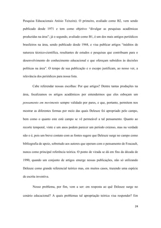24
Pesquisa Educacionais Anísio Teixeira). O primeiro, avaliado como B2, vem sendo
publicado desde 1971 e tem como objetivo “divulgar as pesquisas acadêmicas
produzidas na área”; já o segundo, avaliado como B1, é um dos mais antigos periódicos
brasileiros na área, sendo publicado desde 1944, e visa publicar artigos “inéditos de
natureza técnico-científica, resultantes de estudos e pesquisas que contribuam para o
desenvolvimento do conhecimento educacional e que ofereçam subsídios às decisões
políticas na área”. O tempo de sua publicação e o escopo justificam, ao nosso ver, a
relevância dos periódicos para nossa lista.
Cabe referendar nossas escolhas: Por que artigos? Dentre tantas produções na
área, focalizamos os artigos acadêmicos por entendermos que eles esboçam um
pensamento em movimento sempre validado por pares, e que, portanto, permitem nos
mostrar as diferentes formas por meio das quais Deleuze foi apropriado pelo campo,
bem como o quanto este está campo se vê permeável a tal pensamento. Quanto ao
recorte temporal, vinte e um anos podem parecer um período extenso, mas na verdade
não o é, pois um breve contato com as fontes sugere que Deleuze surge no campo como
bibliografia de apoio, sobretudo aos autores que operam com o pensamento de Foucault,
nunca como principal referência teórica. O ponto de virada se dá em fins da década de
1990, quando um conjunto de artigos emerge nessas publicações, não só utilizando
Deleuze como grande referencial teórico mas, em muitos casos, trazendo uma espécie
de escrita inventiva.
Nosso problema, por fim, vem a ser: em resposta ao quê Deleuze surge no
cenário educacional? A quais problemas tal apropriação teórica visa responder? Em
 