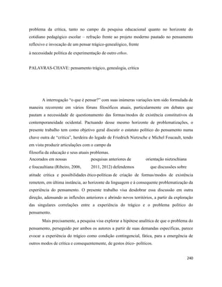240
problema da crítica, tanto no campo da pesquisa educacional quanto no horizonte do
cotidiano pedagógico escolar – refração frente ao projeto moderno pautado no pensamento
reflexivo e invocação de um pensar trágico-genealógico, frente
à necessidade política de experimentação de outro ethos.
PALAVRAS-CHAVE: pensamento trágico, genealogia, crítica
A interrogação “o que é pensar?” com suas inúmeras variações tem sido formulada de
maneira recorrente em vários fóruns filosóficos atuais, particularmente em debates que
pautam a necessidade de questionamento das formas/modos de existência constitutivos da
contemporaneidade ocidental. Pactuando desse mesmo horizonte de problematizações, o
presente trabalho tem como objetivo geral discutir o estatuto político do pensamento numa
chave outra de “crítica”, herdeira do legado de Friedrich Nietzsche e Michel Foucault, tendo
em vista produzir articulações com o campo da
filosofia da educação e seus atuais problemas.
Ancorados em nossas pesquisas anteriores de orientação nietzschiana
e foucaultiana (Ribeiro, 2006, 2011, 2012) defendemos que discussões sobre
atitude crítica e possibilidades ético-políticas de criação de formas/modos de existência
remetem, em última instância, ao horizonte da linguagem e à consequente problematização da
experiência do pensamento. O presente trabalho visa desdobrar essa discussão em outra
direção, adensando as inflexões anteriores e abrindo novos territórios, a partir da exploração
das singulares correlações entre a experiência do trágico e o problema político do
pensamento.
Mais precisamente, a pesquisa visa explorar a hipótese analítica de que o problema do
pensamento, perseguido por ambos os autores a partir de suas demandas específicas, parece
evocar a experiência do trágico como condição contingencial, fática, para a emergência de
outros modos de crítica e consequentemente, de gestos ético- políticos.
 