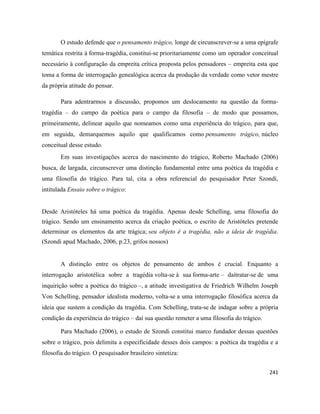241
O estudo defende que o pensamento trágico, longe de circunscrever-se a uma epígrafe
temática restrita à forma-tragédia, constitui-se prioritariamente como um operador conceitual
necessário à configuração da empreita crítica proposta pelos pensadores – empreita esta que
toma a forma de interrogação genealógica acerca da produção da verdade como vetor mestre
da própria atitude do pensar.
Para adentrarmos a discussão, propomos um deslocamento na questão da forma-
tragédia – do campo da poética para o campo da filosofia – de modo que possamos,
primeiramente, delinear aquilo que nomeamos como uma experiência do trágico, para que,
em seguida, demarquemos aquilo que qualificamos como pensamento trágico, núcleo
conceitual desse estudo.
Em suas investigações acerca do nascimento do trágico, Roberto Machado (2006)
busca, de largada, circunscrever uma distinção fundamental entre uma poética da tragédia e
uma filosofia do trágico. Para tal, cita a obra referencial do pesquisador Peter Szondi,
intitulada Ensaio sobre o trágico:
Desde Aristóteles há uma poética da tragédia. Apenas desde Schelling, uma filosofia do
trágico. Sendo um ensinamento acerca da criação poética, o escrito de Aristóteles pretende
determinar os elementos da arte trágica; seu objeto é a tragédia, não a ideia de tragédia.
(Szondi apud Machado, 2006, p.23, grifos nossos)
A distinção entre os objetos de pensamento de ambos é crucial. Enquanto a
interrogação aristotélica sobre a tragédia volta-se à sua forma-arte – daítratar-se de uma
inquirição sobre a poética do trágico –, a atitude investigativa de Friedrich Wilhelm Joseph
Von Schelling, pensador idealista moderno, volta-se a uma interrogação filosófica acerca da
ideia que sustem a condição da tragédia. Com Schelling, trata-se de indagar sobre a própria
condição da experiência do trágico – daí sua questão remeter a uma filosofia do trágico.
Para Machado (2006), o estudo de Szondi constitui marco fundador dessas questões
sobre o trágico, pois delimita a especificidade desses dois campos: a poética da tragédia e a
filosofia do trágico. O pesquisador brasileiro sintetiza:
 