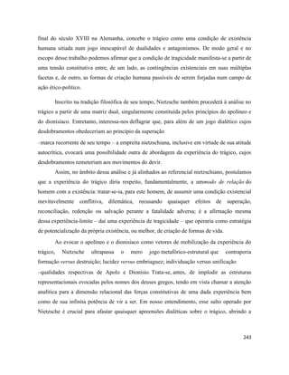 243
final do século XVIII na Alemanha, concebe o trágico como uma condição de existência
humana sitiada num jogo inescapável de dualidades e antagonismos. De modo geral e no
escopo desse trabalho podemos afirmar que a condição de tragicidade manifesta-se a partir de
uma tensão constitutiva entre, de um lado, as contingências existenciais em suas múltiplas
facetas e, de outro, as formas de criação humana passíveis de serem forjadas num campo de
ação ético-político.
Inscrito na tradição filosófica de seu tempo, Nietzsche também procederá à análise no
trágico a partir de uma matriz dual, singularmente constituída pelos princípios do apolíneo e
do dionisíaco. Entretanto, interessa-nos deflagrar que, para além de um jogo dialético cujos
desdobramentos obedeceriam ao princípio da superação
–marca recorrente de seu tempo – a empreita nietzschiana, inclusive em virtude de sua atitude
autocrítica, evocará uma possibilidade outra de abordagem da experiência do trágico, cujos
desdobramentos remeteriam aos movimentos do devir.
Assim, no âmbito dessa análise e já alinhados ao referencial nietzschiano, postulamos
que a experiência do trágico diria respeito, fundamentalmente, a ummodo de relação do
homem com a existência: tratar-se-ia, para este homem, de assumir uma condição existencial
inevitavelmente conflitiva, dilemática, recusando quaisquer efeitos de superação,
reconciliação, redenção ou salvação perante a fatalidade adversa; é a afirmação mesma
dessa experiência-limite – daí uma experiência de tragicidade – que operaria como estratégia
de potencialização da própria existência, ou melhor, de criação de formas de vida.
Ao evocar o apolíneo e o dionisíaco como vetores de mobilização da experiência do
trágico, Nietzsche ultrapassa o mero jogo metafórico-estrutural que contraporia
formação versus destruição; lucidez versus embriaguez; individuação versus unificação
–qualidades respectivas de Apolo e Dionísio. Trata-se, antes, de implodir as estruturas
representacionais evocadas pelos nomes dos deuses gregos, tendo em vista chamar a atenção
analítica para a dimensão relacional das forças constitutivas de uma dada experiência bem
como de sua infinita potência de vir a ser. Em nosso entendimento, esse salto operado por
Nietzsche é crucial para afastar quaisquer apreensões dialéticas sobre o trágico, abrindo a
 