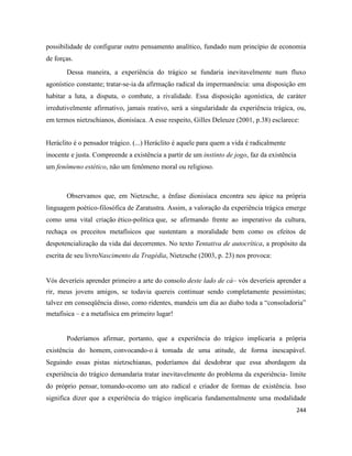 244
possibilidade de configurar outro pensamento analítico, fundado num princípio de economia
de forças.
Dessa maneira, a experiência do trágico se fundaria inevitavelmente num fluxo
agonístico constante; tratar-se-ia da afirmação radical da impermanência: uma disposição em
habitar a luta, a disputa, o combate, a rivalidade. Essa disposição agonística, de caráter
irredutivelmente afirmativo, jamais reativo, será a singularidade da experiência trágica, ou,
em termos nietzschianos, dionisíaca. A esse respeito, Gilles Deleuze (2001, p.38) esclarece:
Heráclito é o pensador trágico. (...) Heráclito é aquele para quem a vida é radicalmente
inocente e justa. Compreende a existência a partir de um instinto de jogo, faz da existência
um fenômeno estético, não um fenômeno moral ou religioso.
Observamos que, em Nietzsche, a ênfase dionisíaca encontra seu ápice na própria
linguagem poético-filosófica de Zaratustra. Assim, a valoração da experiência trágica emerge
como uma vital criação ético-política que, se afirmando frente ao imperativo da cultura,
rechaça os preceitos metafísicos que sustentam a moralidade bem como os efeitos de
despotencialização da vida daí decorrentes. No texto Tentativa de autocrítica, a propósito da
escrita de seu livroNascimento da Tragédia, Nietzsche (2003, p. 23) nos provoca:
Vós deveríeis aprender primeiro a arte do consolo deste lado de cá– vós deveríeis aprender a
rir, meus jovens amigos, se todavia quereis continuar sendo completamente pessimistas;
talvez em conseqüência disso, como ridentes, mandeis um dia ao diabo toda a “consoladoria”
metafísica – e a metafísica em primeiro lugar!
Poderíamos afirmar, portanto, que a experiência do trágico implicaria a própria
existência do homem, convocando-o à tomada de uma atitude, de forma inescapável.
Seguindo essas pistas nietzschianas, poderíamos daí desdobrar que essa abordagem da
experiência do trágico demandaria tratar inevitavelmente do problema da experiência- limite
do próprio pensar, tomando-ocomo um ato radical e criador de formas de existência. Isso
significa dizer que a experiência do trágico implicaria fundamentalmente uma modalidade
 