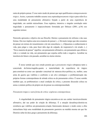 245
outra do próprio pensar. É esse outro modo de pensar que aqui qualificamos comopensamento
trágico. Assim, o presente trabalho assume essa expressãopensamento trágico para referi-la a
uma modalidade de pensamento afirmativo forjado a partir de uma experiência de
tragicidade, em sentido nietzschiano. Essa orgânica, intensiva e singular correlação entre
tragicidade e pensamento é impecavelmente formulada por Deleuze (2001, p.56) nos
seguintes termos:
Nietzsche apresenta o objetivo da sua filosofia: libertar o pensamento do niilismo e das suas
formas. Ora isso implica uma nova maneira de pensar (...). Há muito tempo que não cessamos
de pensar em termos de ressentimento e de má consciência. (...) Opusemos o conhecimento à
vida, para julgar a vida, para fazer dela algo de culpado, de responsável e de errado. (...)
“Nova maneira de pensar” significa: um pensamento afirmativo, um pensamento que afirma a
vida e a vontade na vida, um pensamento que expulsa enfim todo o negativo. Acreditar na
inocência do futuro e do passado, acreditar no eterno retorno.
É nesse sentido que esse estudo postula que o pensamento trágico ultrapassa tanto a
concretude da forma-tragédia quanto a materialidade da experiência do trágico
para constituir-se como um operador conceitual de natureza ético-política; ou, melhor, uma
arma de guerra que viabiliza o confronto a um alvo estratégico: a problematização das
próprias formas contemporâneas de atitude crítica ou de pensamento crítico. É nesse sentido
também que, ao problematizar a atual condição da crítica, a presente discussão coloca na
arena o estatuto político do próprio ato de pensar na contemporaneidade.
Pensamento trágico e outra forma de crítica: urgências contemporâneas
A singularidade do pensamento trágico encontra-se em seu caráter inextricavelmente
afirmativo, daí seu poder de criação de diferença. É a atuação dessaforça-dionísio na
existência que viabiliza um pensamento-criação. Interessante destacar o modo como a obra
nietzschiana forja uma modalidade de pensamento guerreiro na medida mesma em que faz
Dionísio saltar de deus grego a pensamento da diferença.
 