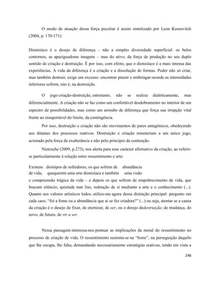 246
O modo de atuação dessa força peculiar é assim sintetizado por Leon Kossovitch
(2004, p. 170-171):
Dionisíaco é o desejo de diferença – não a simples diversidade superficial: os belos
contornos, as apaziguadoras imagens – mas do ativo, da força de produção no seu duplo
sentido de criação e destruição. É por isso, com efeito, que o dionisíaco é a mais intensa das
experiências. A vida da diferença é a criação e a dissolução de formas. Poder não só criar,
mas também destruir, exige um excesso: encontrar prazer e embriagar-seonde as intensidades
inferiores sofrem, isto é, na destruição.
O jogo criação-destruição, entretanto, não se realiza dialeticamente, mas
diferencialmente. A criação não se faz como um confortável desdobramento no interior de um
espectro de possibilidades, mas como um arroubo de diferença que força sua irrupção vital
frente ao insuportável do limite, da contingência.
Por isso, destruição e criação não são movimentos de pares antagônicos, obedecendo
aos ditames dos processos reativos. Destruição e criação remeteriam a um único jogo,
acionado pela força da exuberância e não pelo princípio da contenção.
Nietzsche (2009, p.273), nos alerta para esse carácter afirmativo da criação, ao referir-
se particularmente à relação entre ressentimento e arte:
Existem doistipos de sofredores, os que sofrem de abundância
de vida, quequerem uma arte dionisíaca e também uma visão
e compreensão trágica da vida – e depois os que sofrem de empobrecimento de vida, que
buscam silêncio, quietude mar liso, redenção de si mediante a arte e o conhecimento (...).
Quanto aos valores artísticos todos, utilizo-me agora dessa distinção principal: pergunto em
cada caso, “foi a fome ou a abundância que aí se fez criadora?” (...) ou seja, atentar se a causa
da criação é o desejo de fixar, de eternizar, de ser, ou o desejo dedestruição, de mudança, do
novo, de futuro, de vir a ser.
Nessa passagem interessa-nos pontuar as implicações da moral do ressentimento no
processo de criação de vida. O ressentimento sustenta-se na “fome”, na perseguição daquilo
que lhe escapa, lhe falta, demandando necessariamente estratégias reativas, tendo em vista a
 