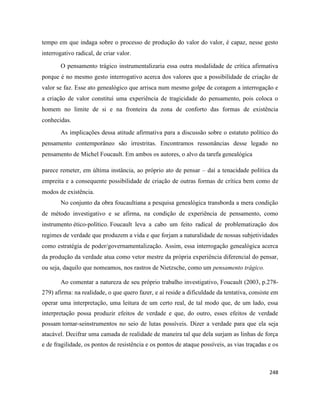 248
tempo em que indaga sobre o processo de produção do valor do valor, é capaz, nesse gesto
interrogativo radical, de criar valor.
O pensamento trágico instrumentalizaria essa outra modalidade de crítica afirmativa
porque é no mesmo gesto interrogativo acerca dos valores que a possibilidade de criação de
valor se faz. Esse ato genealógico que arrisca num mesmo golpe de coragem a interrogação e
a criação de valor constitui uma experiência de tragicidade do pensamento, pois coloca o
homem no limite de si e na fronteira da zona de conforto das formas de existência
conhecidas.
As implicações dessa atitude afirmativa para a discussão sobre o estatuto político do
pensamento contemporâneo são irrestritas. Encontramos ressonâncias desse legado no
pensamento de Michel Foucault. Em ambos os autores, o alvo da tarefa genealógica
parece remeter, em última instância, ao próprio ato de pensar – daí a tenacidade política da
empreita e a consequente possibilidade de criação de outras formas de crítica bem como de
modos de existência.
No conjunto da obra foucaultiana a pesquisa genealógica transborda a mera condição
de método investigativo e se afirma, na condição de experiência de pensamento, como
instrumento ético-político. Foucault leva a cabo um feito radical de problematização dos
regimes de verdade que produzem a vida e que forjam a naturalidade de nossas subjetividades
como estratégia de poder/governamentalização. Assim, essa interrogação genealógica acerca
da produção da verdade atua como vetor mestre da própria experiência diferencial do pensar,
ou seja, daquilo que nomeamos, nos rastros de Nietzsche, como um pensamento trágico.
Ao comentar a natureza de seu próprio trabalho investigativo, Foucault (2003, p.278-
279) afirma: na realidade, o que quero fazer, e aí reside a dificuldade da tentativa, consiste em
operar uma interpretação, uma leitura de um certo real, de tal modo que, de um lado, essa
interpretação possa produzir efeitos de verdade e que, do outro, esses efeitos de verdade
possam tornar-seinstrumentos no seio de lutas possíveis. Dizer a verdade para que ela seja
atacável. Decifrar uma camada de realidade de maneira tal que dela surjam as linhas de força
e de fragilidade, os pontos de resistência e os pontos de ataque possíveis, as vias traçadas e os
 