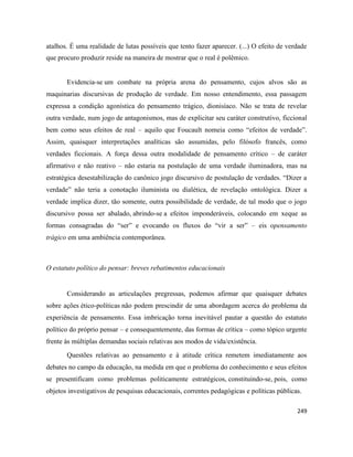 249
atalhos. É uma realidade de lutas possíveis que tento fazer aparecer. (...) O efeito de verdade
que procuro produzir reside na maneira de mostrar que o real é polêmico.
Evidencia-se um combate na própria arena do pensamento, cujos alvos são as
maquinarias discursivas de produção de verdade. Em nosso entendimento, essa passagem
expressa a condição agonística do pensamento trágico, dionisíaco. Não se trata de revelar
outra verdade, num jogo de antagonismos, mas de explicitar seu caráter construtivo, ficcional
bem como seus efeitos de real – aquilo que Foucault nomeia como “efeitos de verdade”.
Assim, quaisquer interpretações analíticas são assumidas, pelo filósofo francês, como
verdades ficcionais. A força dessa outra modalidade de pensamento crítico – de caráter
afirmativo e não reativo – não estaria na postulação de uma verdade iluminadora, mas na
estratégica desestabilização do canônico jogo discursivo de postulação de verdades. “Dizer a
verdade” não teria a conotação iluminista ou dialética, de revelação ontológica. Dizer a
verdade implica dizer, tão somente, outra possibilidade de verdade, de tal modo que o jogo
discursivo possa ser abalado, abrindo-se a efeitos imponderáveis, colocando em xeque as
formas consagradas do “ser” e evocando os fluxos do “vir a ser” – eis opensamento
trágico em uma ambiência contemporânea.
O estatuto político do pensar: breves rebatimentos educacionais
Considerando as articulações pregressas, podemos afirmar que quaisquer debates
sobre ações ético-políticas não podem prescindir de uma abordagem acerca do problema da
experiência de pensamento. Essa imbricação torna inevitável pautar a questão do estatuto
político do próprio pensar – e consequentemente, das formas de crítica – como tópico urgente
frente às múltiplas demandas sociais relativas aos modos de vida/existência.
Questões relativas ao pensamento e à atitude crítica remetem imediatamente aos
debates no campo da educação, na medida em que o problema do conhecimento e seus efeitos
se presentificam como problemas politicamente estratégicos, constituindo-se, pois, como
objetos investigativos de pesquisas educacionais, correntes pedagógicas e políticas públicas.
 