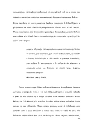 25
suma, analisar a publicação recente buscando não enxergá-la ali onde ela se mostra, mas
seu rastro, seu suposto movimento rumo a possíveis aberturas no pensamento da área.
Frente à produção no campo educacional ligada ao pensamento de Gilles Deleuze, a
pergunta que nos move é fomentada pelo pensamento de outro autor: Michel Foucault.
O que procuraremos fazer é uma análise genealógica dessa produção, projeto tão bem
desenvolvido pelo filósofo francês em suas investigações. Ao que visa a genealogia? De
acordo com o próprio:
concerne à formação efetiva dos discursos, quer no interior dos limites
do controle, quer no exterior, que, a maior parte das vezes, de um lado
e de outro da delimitação. A crítica analisa os processos de rarefação,
mas também de reagrupamento e de unificação dos discursos; a
genealogia estuda sua formação ao mesmo tempo dispersa,
descontínua e regular
(Foucault, 2006, p.65-66)
Assim, tomamos os periódicos tendo em vista captar a formação dessa literatura
deleuziana no campo. Do ponto de vista metodológico, a triagem do acervo foi realizada
a partir de dois critérios: a) os artigos deveriam fazer referência explícita a Gilles
Deleuze ou Félix Guattari e b) os artigos deveriam indicar uma ou mais obras destes
autores em sua bibliografia. Alguns artigos, contudo, apesar de trabalharem com
conceitos caros a estes pensadores e indicar seus nomes no corpo do texto, não
indicavam sequer uma de suas obras na bibliografia. Desse conjunto, convém notar,
 