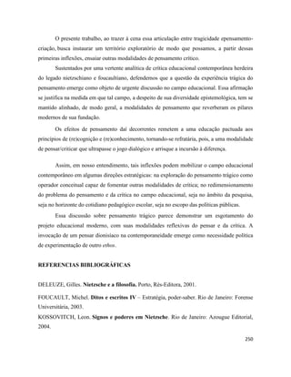 250
O presente trabalho, ao trazer à cena essa articulação entre tragicidade epensamento-
criação, busca instaurar um território exploratório de modo que possamos, a partir dessas
primeiras inflexões, ensaiar outras modalidades de pensamento crítico.
Sustentados por uma vertente analítica de crítica educacional contemporânea herdeira
do legado nietzschiano e foucaultiano, defendemos que a questão da experiência trágica do
pensamento emerge como objeto de urgente discussão no campo educacional. Essa afirmação
se justifica na medida em que tal campo, a despeito de sua diversidade epistemológica, tem se
mantido alinhado, de modo geral, a modalidades de pensamento que reverberam os pilares
modernos de sua fundação.
Os efeitos de pensamento daí decorrentes remetem a uma educação pactuada aos
princípios de (re)cognição e (re)conhecimento, tornando-se refratária, pois, a uma modalidade
de pensar/criticar que ultrapasse o jogo dialógico e arrisque a incursão à diferença.
Assim, em nosso entendimento, tais inflexões podem mobilizar o campo educacional
contemporâneo em algumas direções estratégicas: na exploração do pensamento trágico como
operador conceitual capaz de fomentar outras modalidades de crítica; no redimensionamento
do problema do pensamento e da crítica no campo educacional, seja no âmbito da pesquisa,
seja no horizonte do cotidiano pedagógico escolar, seja no escopo das políticas públicas.
Essa discussão sobre pensamento trágico parece demonstrar um esgotamento do
projeto educacional moderno, com suas modalidades reflexivas do pensar e da crítica. A
invocação de um pensar dionisíaco na contemporaneidade emerge como necessidade política
de experimentação de outro ethos.
REFERENCIAS BIBLIOGRÁFICAS
DELEUZE, Gilles. Nietzsche e a filosofia. Porto, Rés-Editora, 2001.
FOUCAULT, Michel. Ditos e escritos IV – Estratégia, poder-saber. Rio de Janeiro: Forense
Universitária, 2003.
KOSSOVITCH, Leon. Signos e poderes em Nietzsche. Rio de Janeiro: Azougue Editorial,
2004.
 