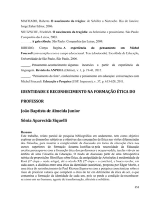 251
MACHADO, Roberto. O nascimento do trágico: de Schiller a Nietzsche. Rio de Janeiro:
Jorge Zahar Editor, 2006.
NIETZSCHE, Friedrich. O nascimento da tragédia: ou helenismo e pessimismo. São Paulo:
Companhia das Letras, 2003.
______. A gaia ciência. São Paulo: Companhia das Letras, 2009.
RIBEIRO, Cintya Regina. A experiência do pensamento em Michel
Foucault:conversações com o campo educacional. Tese (doutorado). Faculdade de Educação,
Universidade de São Paulo, São Paulo, 2006.
______. Pensamento-acontecimento: algumas incursões a partir da experiência da
linguagem. Revista da ANPOLL (Online), v. 1, p. 19-41, 2012.
______. “Pensamento do fora", conhecimento e pensamento em educação: conversações com
Michel Foucault. Educação e Pesquisa (USP. Impresso), v. 37, p. 613-628, 2011.
IDENTIDADE E RECONHECIMENTO NA FORMAÇÃO ÉTICA DO
PROFESSOR
João Baptista de Almeida Junior
Sônia Aparecida Siquelli
Resumo
Este trabalho, relato parcial de pesquisa bibliográfica em andamento, tem como objetivo
explorar as dimensões subjetivas e objetivas das concepções de Ética nas visões diferenciadas
dos filósofos, para mostrar a complexidade da discussão em torno da educação ética nos
cursos superiores de formação docente. Justifica-se pela necessidade da Educação
escolar preocupar-se com a formação ética dos professores e ocupar-sedela, tarefas viáveis no
âmbito de uma Filosofia da Educação. O modo de discussão parte de uma retrospectiva
teórica de proposições filosóficas sobre Ética, da antiguidade de Aristóteles à modernidade de
Kant (1ª etapa – neste artigo), até o século XX (2ª etapa – a concluir), e busca revelar, em
cada autor, a dialética entre uma ética da identidade (autoética), proposta por Edgar Morin, e
uma ética do reconhecimento de Paul Ricoeur.Espera-se com a pesquisa conscientizar sobre o
risco de priorizar valores que compõem a ética do ter em detrimento da ética do ser, o que
contamina a formação da identidade de cada um, pois se perde a condição de reconhecer-
se como um ser humano, agente de transformação, altruísta e solidário.
 