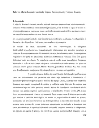 252
Palavras-Chave: Educação. Identidade. Ética do Reconhecimento. Formação Docente.
1. Introdução
A reflexão desenvolvida neste trabalho pretende mostrar a necessidade de incutir um espírito
crítico no professorando de cursos de formação docente, a fim de torná-lo capaz de avaliar os
princípios éticos em si mesmo, de modo a aplicá-los aos saberes científicos que desenvolverá
nas experiências de ensino com seus futuros alunos.
Os conceitos aqui apresentados para fomentar a discussão serão identidade, reconhecimento e
formação ética do professor. Iniciamos com uma breve retrospectiva
da história da ética, destacando, em suas conceituações, as categorias
de identidade ereconhecimento, respectivamente relacionadas aos aspectos subjetivos e
objetivos de um comportamento ético docente, ou seja, às ações decorrentes de uma postura
responsável por parte dos educadores, diante dos problemas da realidade social com que se
defrontam junto aos alunos. Na sequência, mas de modo ainda inconclusivo, buscamos
aprofundar a reflexão sobre essas categorias – identidade e reconhecimento – do ponto de
vista dos autores que as nomeiam, Morin e Ricoeur, pensadores do século XX, para sondar
seus desdobramentos na educação ética de professores em cursos universitários.
A temática ética no âmbito de uma Filosofia da Educação justifica-se por
causa do enfrentamento dos paradoxos que ainda hoje assombram a humanidade. O
documento preparatório para a reunião mundial das Igrejas Cristãs, ocorrida em Seul (1990),
descrevia um quadro conjuntural de miséria e violência, nada diferente do contexto que
encontramos hoje em várias partes do mundo. Apesar das descobertas científicas do século
passado e do grande progresso tecnológico que se estende até o presente século XXI, a cada
hora, morrem dezenas de crianças por causa da fome ou por causa de doenças provocadas
pela miséria; a cada dia, uma espécie de animal ou vegetal deixa de existir no planeta,
assinalando um processo irreversível de destruição rápida e crescente deste mundo; a cada
semana, mais pessoas são presas, torturadas, assassinadas ou obrigadas a abandonar suas
casas, revelando que as opressões continuam crescendo, chegando mesmo a se compararem,
em número, ao regime de exceção no período da segunda guerra mundial. Enquanto isso, a
 