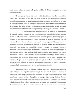 253
cada minuto, países do mundo todo gastam milhões de dólares para equiparem-se com
armamento militar.
Há um grande dilema ético neste cenário. Constatam-se situações contraditórias
entre o que é necessário, de um lado, e o que é inessencial para a humanidade, de outro.
Vislumbramos uma saída no despertar de uma postura responsável nos professores, por meio
da formação ética em cursos de graduação, nos quais seja possível forjar identidades fortes,
do ponto de vista ético, visando o reconhecimento das necessidades sociais urgentes e
proximamente circunstanciais, de modo a gerarem ações pedagógicas pertinentes e efetivas.
No contexto brasileiro, a educação escolar dá primazia ao conhecimento
da realidade exterior, conteúdo de fora, em detrimento do autoconhecimento, do conteúdo
interior de cada professorando. O silêncio sobre os problemas pessoais, de ordem psíquica ou
espiritual, é indicativo de fraqueza de caráter, ou trata-se de opção de desvio de foco, um
processo de alienação do indivíduo, que entende ser de responsabilidade dos outros os
problemas sociais que encontra em seu cotidiano. A descrição objetiva dos problemas reais é
importante para aclarar as contradições sociais e desvelar as situações injustas e
desumanas. Trata-se da consciência objetiva sobre a realidade do mundo que nem sempre se
apresenta de maneira clara, sendo ocultada ideologicamente pelos interesses dos grupos
dominantes. Contudo, a consciência não pode se acomodar à constatação mera e simples do
conhecimento dos problemas. Se não há um movimento pessoal rumo à solução desses
problemas de que vale o progresso das ciências que se estuda nas universidades? Não
havendo resposta atitudinal do sujeito, o conhecimento se transmuta em simples curiosidade,
em especulação vazia que, por sua vez, logo resulta em esquecimento.
A dimensão objetiva da realidade – o saber objetivo – e a dimensão do outro – o
saber dialógico – são importantes na constituição da identidade do sujeito, no processo de
subjetivação, para que possa conhecer a si mesmo, ser capaz deauto-organizar-se e tentar
transformar o mundo próximo. O propósito da educação é que cada profissional formado
possa agir como protagonista, fazendo tudo ao seu alcance como se dependesse dele enquanto
cidadão, como se fosse o único agente presente no mundo com capacidade e oportunidade
de modificá-lo para melhor ereconstruí-lo na rota de um desenvolvimento sustentável e
 