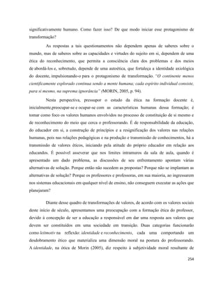 254
significativamente humano. Como fazer isso? De que modo iniciar esse protagonismo de
transformação?
As respostas a tais questionamentos não dependem apenas de saberes sobre o
mundo, mas de saberes sobre as capacidades e virtudes do sujeito em si, dependem de uma
ética do reconhecimento, que permita a consciência clara dos problemas e dos meios
de abordá-los e, sobretudo, depende de uma autoética, que fortaleça a identidade axiológica
do docente, impulsionando-o para o protagonismo de transformação. “O continente menos
cientificamente explorado continua sendo a mente humana; cada espírito individual consiste,
para si mesmo, na suprema ignorância” (MORIN, 2005, p. 94).
Nesta perspectiva, pressupor o estudo da ética na formação docente é,
inicialmente,preocupar-se e ocupar-se com as características humanas dessa formação; é
tomar como foco os valores humanos envolvidos no processo de constituição de si mesmo e
de reconhecimento do meio que cerca o professorando. É de responsabilidade da educação,
do educador em si, a construção de princípios e a resignificação dos valores nas relações
humanas, pois nas relações pedagógicas e na produção e transmissão de conhecimentos, há a
transmissão de valores éticos, iniciando pela atitude do próprio educador em relação aos
educandos. É possível asseverar que nos limites intramuros da sala de aula, quando é
apresentado um dado problema, as discussões de seu enfrentamento apontam várias
alternativas de solução. Porque então não sucedem as propostas? Porque não se implantam as
alternativas de solução? Porque os professores e professoras, em sua maioria, ao ingressarem
nos sistemas educacionais em qualquer nível de ensino, não conseguem executar as ações que
planejaram?
Diante desse quadro de transformações de valores, de acordo com os valores sociais
deste início de século, apresentamos uma preocupação com a formação ética do professor,
devido à concepção de ser a educação a responsável em dar uma resposta aos valores que
devem ser constituídos em uma sociedade em transição. Duas categorias funcionarão
como leitmotiv na reflexão: identidade e reconhecimento, cada uma comportando um
desdobramento ético que materializa uma dimensão moral na postura do professorando.
A identidade, na ótica de Morin (2005), diz respeito à subjetividade moral resultante de
 