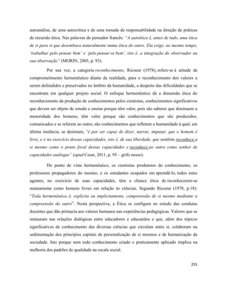 255
autoanálise, de uma autocrítica e de uma tomada de responsabilidade na direção de práticas
de recursão ética. Nas palavras do pensador francês: “A autoética é, antes de tudo, uma ética
de si para si que desemboca naturalmente numa ética do outro. Ela exige, ao mesmo tempo,
‘trabalhar pelo pensar bem’ e ‘pelo pensar-se bem’, isto é, a integração do observador na
sua observação” (MORIN, 2005, p. 93).
Por sua vez, a categoria reconhecimento, Ricoeur (1978), refere-se à atitude de
comprometimento hermenêutico diante da realidade, para o reconhecimento dos valores a
serem defendidos e preservados no âmbito da humanidade, a despeito das dificuldades que se
encontram em qualquer projeto social. O enfoque hermenêutico dá a dimensão ética do
reconhecimento da produção de conhecimentos pelos cientistas, conhecimentos significativos
que devem ser objeto de estudo e ensino porque têm valor, pois são saberes que diminuem a
menoridade dos homens; têm valor porque são conhecimentos que são produzidos,
comunicados e se referem ao outro; são conhecimentos que refletem a humanidade à qual, em
última instância, se destinam, “é por ser capaz de dizer, narrar, imputar, que o homem é
livre, e é no exercício dessas capacidades, isto é, de sua liberdade, que também reconhece a
si mesmo como o ponto focal dessas capacidades e reconhece ao outro como senhor de
capacidades análogas” (apud Cesar, 2011, p. 95 – grifo nosso).
Do ponto de vista hermenêutico, os cientistas produtores do conhecimento, os
professores propagadores do mesmo, e os estudantes ocupados em aprendê-lo, todos estes
agentes, no exercício de suas capacidades, têm a chance ética de reconhecerem-se
mutuamente como homens livres em relação às ciências. Segundo Ricoeur (1978, p.18):
“Toda hermenêutica é, explícita ou implicitamente, compreensão de si mesmo mediante a
compreensão do outro”. Nesta perspectiva, a Ética se configura no estudo das condutas
docentes que dão primazia aos valores humanos nas experiências pedagógicas. Valores que se
instauram nas relações dialógicas entre educadores e educandos e que, além dos tópicos
significativos de conhecimento das diversas ciências que circulam entre si, colaboram na
sedimentação dos princípios capitais de personalização de si mesmos e de humanização da
sociedade. Isto porque nem todo conhecimento criado e praticamente aplicado implica na
melhoria dos padrões de qualidade na escala social.
 