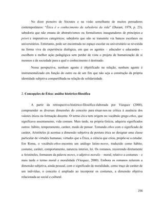 256
No dizer pioneiro de Sócrates e na visão semelhante de muitos pensadores
contemporâneos: “Ética é o conhecimento da sabedoria da vida” (Durant, 1978, p. 23);
sabedoria que não emana de abstrativismos ou formalismos inauguradores de princípios a
priori e imperativos categóricos; sabedoria que não se transmite via bancos escolares ou
universitários. Entretanto, pode ser encontrada no espaço escolar ou universitário se revestida
na forma viva da experiência dialógica, em que os agentes – educador e educandos –
escolhem a melhor ação pedagógica sem perder de vista o projeto de humanização de si
mesmos e da sociedade para a qual o conhecimento é destinado.
Nessa perspectiva, nenhum agente é objetificado na relação, nenhum agente é
instrumentalizado em função do outro ou de um fim que não seja a construção da própria
identidade subjetiva compartilhada na relação de solidariedade.
2. Concepções de Ética: análise histórico-filosófica
A partir da retrospectiva histórico-filosófica elaborada por Vázquez (2000),
compreender as diversas dimensões do conceito para situar-nos na crítica à ausência dos
valores éticos na formação docente. O termo ética tem origem no vocábulo grego ethos, que
significava assentamento, vida comum. Mais tarde, na própria Grécia, adquiriu significados
outros: hábito, temperamento, caráter, modo de pensar. Tomando ethos com o significado de
caráter, Aristóteles já acentua a dimensão subjetiva da postura ética ao designar uma classe
particular de virtudes humanas; virtudes que a Ética, a ciência que criou, propõe-se a estudar.
Em Roma, o vocábulo ethos encontra um análogo latino mores, traduzido como hábito,
costume, caráter, comportamento, natureza interior, lei. Os romanos, recorrendo diretamente
a Aristóteles, formaram da palavra mores, o adjetivo moralis – moral, relativo a costumes – e
mais tarde o termo moral e moralidade (Vázquez, 2000). Embora os romanos reiterem a
dimensão subjetiva, ainda pessoal, com o significado de moralidade, como traço de caráter de
um indivíduo, o conceito é ampliado ao incorporar os costumes, a dimensão objetiva
relacionada ao social e cultural.
 