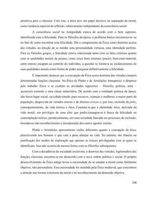 258
primitiva para a classista. Com isso, a ética teve um papel decisivo na separação da moral,
como instância especial de reflexão, relativamente independente da consciência social.
A consciência social na Antiguidade estava de acordo com o bem supremo,
identificado com a felicidade. Para os filósofos da época, o problema básico circunscrevia- se
no fato de como encontrar essa felicidade. Daí a compreensão da Ética como doutrina acerca
das virtudes, na direção de se moldar uma personalidade virtuosa, uma identidade perfeita.
Para os filósofos gregos, a felicidade estava relacionada tanto com os bens externos quanto
com as qualidades morais da pessoa; como esses bens externos (prazer, bem-estar material,
entre outros) escapam ao controle do indivíduo, a questão se limitava ao esclarecimento de
suas qualidades morais como forma de poder assegurar definitivamente a felicidade.
É importante destacar que a concepção da Ética como doutrina das virtudes cumpria
determinadas funções classistas. Na Ética de Platão e de Aristóteles transparece o desprezo
pelo trabalho físico e se exaltam as atividades superiores – filosofia, política, artes –
acessíveis somente a uma classe minoritária. De acordo com a realidade política da época,
não havia lugar social, na cidade-estado, para escravos, crianças e mulheres, a maior parte da
população, desprovida de virtudes morais e de direitos cívicos e, por isso, excluída da polis,
consequentemente, da vida teórica e ética. Constata-se que a identidade ética, derivada da
vida moral, era privilégio de uma elite que podia consagrar-se à busca da felicidade na
contemplação teórica, paradoxalmente, em uma sociedade baseada em processos de exclusão,
baseada no não reconhecimento e incorporação dos outros agentes sociais.
Platão e Aristóteles apresentaram visões diferentes quanto à concepção de ética,
prescrevendo aos homens o que vale a pena almejar na vida. No entanto, são francos na
justificação dos modos de exploração que apoiam as classes privilegiadas com as quais se
identificam. Isso não ocorreu da mesma forma com os filósofos subsequentes.
Com a decadência da sociedade escravista, a doutrina das virtudes, legitimadora das
funções classistas, encontra-se em desacordo com a nova ordem política e social. O próprio
desenvolvimento da Ética antiga levou a necessidade de se estudar a moral como fenômeno
objetivo, não personalista. Essa necessidade foi atendida pela Ética medieval, que concentrou
a atenção nas formas exteriores da moral e no reconhecimento da dimensão objetiva.
 