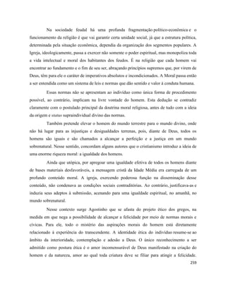 259
Na sociedade feudal há uma profunda fragmentação político-econômica e o
funcionamento da religião é que vai garantir certa unidade social, já que a estrutura política,
determinada pela situação econômica, dependia da organização dos segmentos populares. A
Igreja, ideologicamente, passa a exercer não somente o poder espiritual, mas monopoliza toda
a vida intelectual e moral dos habitantes dos feudos. É na religião que cada homem vai
encontrar ao fundamento e o fim de seu ser, abraçando princípios supremos que, por virem de
Deus, têm para ele o caráter de imperativos absolutos e incondicionados. A Moral passa então
a ser entendida como um sistema de leis e normas que dão sentido e valor à conduta humana.
Essas normas não se apresentam ao indivíduo como única forma de procedimento
possível, ao contrário, implicam na livre vontade do homem. Esta dedução se contradiz
claramente com o postulado principal da doutrina moral religiosa, antes de tudo com a ideia
da origem e status supraindividual divino das normas.
Também pretende elevar o homem do mundo terrestre para o mundo divino, onde
não há lugar para as injustiças e desigualdades terrenas, pois, diante de Deus, todos os
homens são iguais e são chamados a alcançar a perfeição e a justiça em um mundo
sobrenatural. Nesse sentido, concordam alguns autores que o cristianismo introduz a ideia de
uma enorme riqueza moral: a igualdade dos homens.
Ainda que utópica, por apregoar uma igualdade efetiva de todos os homens diante
de bases materiais desfavoráveis, a mensagem cristã da Idade Média era carregada de um
profundo conteúdo moral. A igreja, exercendo poderosa função na disseminação desse
conteúdo, não condenava as condições sociais contraditórias. Ao contrário, justificava-as e
induzia seus adeptos à submissão, acenando para uma igualdade espiritual, no amanhã, no
mundo sobrenatural.
Nesse contexto surge Agostinho que se afasta do projeto ético dos gregos, na
medida em que nega a possibilidade de alcançar a felicidade por meio de normas morais e
cívicas. Para ele, todo o mistério das aspirações morais do homem está diretamente
relacionado à experiência do transcendente. A identidade ética do indivíduo resume-se ao
âmbito da interioridade, contemplação e adesão a Deus. O único reconhecimento a ser
admitido como postura ética é o amor incomensurável de Deus manifestado na criação do
homem e da natureza, amor ao qual toda criatura deve se filiar para atingir a felicidade.
 