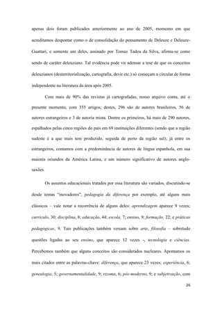 26
apenas dois foram publicados anteriormente ao ano de 2005, momento em que
acreditamos despontar como o de consolidação do pensamento de Deleuze e Deleuze-
Guattari, e somente um deles, assinado por Tomaz Tadeu da Silva, afirma-se como
sendo de caráter deleuziano. Tal evidência pode vir adensar a tese de que os conceitos
deleuzianos (desterritorialização, cartografia, devir etc.) só começam a circular de forma
independente na literatura da área após 2005.
Com mais de 90% das revistas já cartografadas, nosso arquivo conta, até o
presente momento, com 355 artigos; destes, 296 são de autores brasileiros, 56 de
autores estrangeiros e 3 de autoria mista. Dentre os primeiros, há mais de 290 autores,
espalhados pelas cinco regiões do país em 69 instituições diferentes (sendo que a região
sudeste é a que mais tem produzido, seguida de perto da região sul); já entre os
estrangeiros, contamos com a predominância de autores de língua espanhola, em sua
maioria oriundos da América Latina, e um número significativo de autores anglo-
saxões.
Os assuntos educacionais tratados por essa literatura são variados, discutindo-se
desde temas “inovadores”, pedagogia da diferença por exemplo, até alguns mais
clássicos – vale notar a recorrência de alguns deles: aprendizagem aparece 9 vezes;
currículo, 30; disciplina, 8; educação, 44; escola, 7; ensino, 9; formação, 22; e práticas
pedagógicas, 9. Tais publicações também versam sobre arte, filosofia – sobretudo
questões ligadas ao seu ensino, que aparece 12 vezes -, tecnologia e ciências.
Percebemos também que alguns conceitos são considerados nucleares. Apontamos os
mais citados entre as palavras-chave: diferença, que aparece 23 vezes; experiência, 6;
genealogia, 5; governamentalidade, 9; rizoma, 6; pós-moderno, 9; e subjetivação, com
 