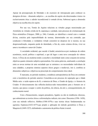 260
Apesar da pressuposição de liberdade e do exercício de introspecção para conhecer os
desígnios divinos – dimensão subjetiva –, as escolhas do sujeito são direcionadas à única via
exclusivamente ética: a adesão incondicional à vontade divina. Sobressai agora a dimensão
objetiva na escolha ética do sujeito.
Por sua vez, Tomás de Aquino relaciona as virtudes gregas mencionadas por
Aristóteles às virtudes cristãs de fé, esperança e caridade, num processo de cristianização da
Ética aristotélica (Vázquez, 2000, p. 246). Contudo, ao identificar a moral com a vontade
divina, concluiu pela impossibilidade de normas, determinadas em seu conteúdo, que
conduzam à felicidade; a verdadeira virtude consistirá no desprezo de si mesmo, na sua
despersonalização, enquanto perda de identidade, a fim de, como criatura divina, viver no
amor e reconhecer o amor do Criador.
A sociedade ocidental, que sucede à feudal, caracteriza-se por mudanças de ordem
econômica, social, política e espiritual, o que dá lugar a uma nova concepção de valores
éticos. A Ética da era moderna tende a conceber a moralidade tanto como conjunto de normas
objetivas quanto elemento subjetivo-personalista. Em outras palavras, analisando a correlação
entre as novas normas de uma sociedade que se estrutura e as necessidades individuais de
seus cidadãos, a proposta sintetiza aspectos éticos gregos e medievais, isto é, combina as
dimensões subjetivas e objetivas na prescrição do comportamento ético ideal.
É marcante, no período moderno, a tendência antropocêntrica da Ética em contraste
com a teocêntrica do período anterior. Consolida-se um processo de separação que a Idade
Média unia: a razão separa-se da fé, a natureza de Deus, o Estado da Igreja, e o homem do
Criador. O direcionamento das reflexões desloca-sedo transcendente para o homem em si
mesmo, que passa a ocupar o centro da política, da ciência, da arte e, consequentemente, do
conhecimento moral.
Com o Renascimento, surgem pensadores, ligados ou não às tendências clássicas,
que submeteram as teorias éticas a reformulações radicais, tais como: Descartes (1596- 1650),
com seu método reflexivo; Hobbes (1588-1679) e suas teorias éticas fundamentadas no
egoísmo; Espinosa (1632-1677) que propôs a aplicação do método geométrico à Ética; e
Maquiavel (1469-1527), defendendo a autonomia da política frente à moral.
 