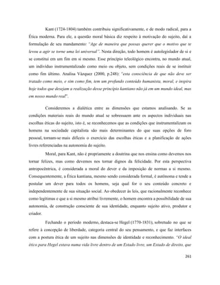 261
Kant (1724-1804) também contribuiu significativamente, e de modo radical, para a
Ética moderna. Para ele, a questão moral básica diz respeito à motivação do sujeito, daí a
formulação de seu mandamento: “Age de maneira que possas querer que o motivo que te
levou a agir se torne uma lei universal”. Nesta direção, todo homem é autolegislador de si e
se constitui em um fim em si mesmo. Esse princípio teleológico encontra, no mundo atual,
um indivíduo instrumentalizado como meio ou objeto, sem condições reais de se instituir
como fim último. Analisa Vázquez (2000, p.248): “esta consciência de que não deve ser
tratado como meio, e sim como fim, tem um profundo conteúdo humanista, moral, e inspira
hoje todos que desejam a realização desse princípio kantiano não já em um mundo ideal, mas
em nosso mundo real”.
Consideremos a dialética entre as dimensões que estamos analisando. Se as
condições materiais reais do mundo atual se sobressaem ante os aspectos individuais nas
escolhas éticas do sujeito, isto é, se reconhecemos que as condições que instrumentalizam os
homens na sociedade capitalista são mais determinantes do que suas opções de foro
pessoal, tornam-se mais difíceis o exercício das escolhas éticas e a planificação de ações
livres referenciadas na autonomia do sujeito.
Moral, para Kant, não é propriamente a doutrina que nos ensina como devemos nos
tornar felizes, mas como devemos nos tornar dignos da felicidade. Por esta perspectiva
antropocêntrica, é considerada a moral do dever e da imposição de normas a si mesmo.
Consequentemente, a Ética kantiana, mesmo sendo considerada formal, é autônoma e tende a
postular um dever para todos os homens, seja qual for o seu conteúdo concreto e
independentemente de sua situação social. Ao obedecer às leis, que racionalmente reconhece
como legítimas e que a si mesmo atribui livremente, o homem encontra a possibilidade de sua
autonomia, de construção consciente de sua identidade, enquanto sujeito ativo, produtor e
criador.
Fechando o período moderno, destaca-se Hegel (1770-1831), sobretudo no que se
refere à concepção de liberdade, categoria central do seu pensamento, e que faz interfaces
com a postura ética de um sujeito nas dimensões de identidade e reconhecimento. “O ideal
ético para Hegel estava numa vida livre dentro de um Estado livre, um Estado de direito, que
 