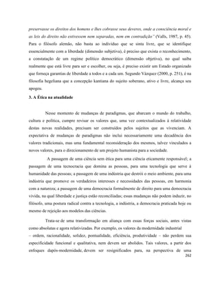 262
preservasse os direitos dos homens e lhes cobrasse seus deveres, onde a consciência moral e
as leis do direito não estivessem nem separadas, nem em contradição” (Valls, 1987, p. 45).
Para o filósofo alemão, não basta ao indivíduo que se sinta livre, que se identifique
essencialmente com a liberdade (dimensão subjetiva), é preciso que exista o reconhecimento,
a constatação de um regime político democrático (dimensão objetiva), no qual saiba
realmente que está livre para ser e escolher, ou seja, é preciso existir um Estado organizado
que forneça garantias de liberdade a todos e a cada um. Segundo Vázquez (2000, p. 251), é na
filosofia hegeliana que a concepção kantiana do sujeito soberano, ativo e livre, alcança seu
apogeu.
3. A Ética na atualidade
Nesse momento de mudanças de paradigmas, que abarcam o mundo do trabalho,
cultura e política, cumpre revisar os valores que, uma vez contextualizados à relatividade
destas novas realidades, precisam ser construídos pelos sujeitos que as vivenciam. A
expectativa de mudanças de paradigmas não inclui necessariamente uma decadência dos
valores tradicionais, mas uma fundamental reconsideração dos mesmos, talvez vinculados a
novos valores, para o direcionamento de um projeto humanista para a sociedade.
A passagem de uma ciência sem ética para uma ciência eticamente responsável; a
passagem de uma tecnocracia que domina as pessoas, para uma tecnologia que serve à
humanidade das pessoas; a passagem de uma indústria que destrói o meio ambiente, para uma
indústria que promove os verdadeiros interesses e necessidades das pessoas, em harmonia
com a natureza; a passagem de uma democracia formalmente de direito para uma democracia
vivida, na qual liberdade e justiça estão reconciliadas; essas mudanças não podem induzir, no
filósofo, uma postura radical contra a tecnologia, a indústria, a democracia praticada hoje ou
mesmo de rejeição aos modelos das ciências.
Trata-se de uma transformação em aliança com essas forças sociais, antes vistas
como absolutas e agora relativizadas. Por exemplo, os valores da modernidade industrial
– ordem, racionalidade, solidez, pontualidade, eficiência, produtividade – não perdem sua
especificidade funcional e qualitativa, nem devem ser abolidos. Tais valores, a partir dos
enfoques dapós-modernidade, devem ser resignificados para, na perspectiva de uma
 