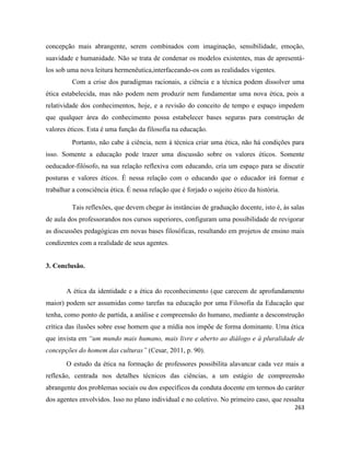 263
concepção mais abrangente, serem combinados com imaginação, sensibilidade, emoção,
suavidade e humanidade. Não se trata de condenar os modelos existentes, mas de apresentá-
los sob uma nova leitura hermenêutica,interfaceando-os com as realidades vigentes.
Com a crise dos paradigmas racionais, a ciência e a técnica podem dissolver uma
ética estabelecida, mas não podem nem produzir nem fundamentar uma nova ética, pois a
relatividade dos conhecimentos, hoje, e a revisão do conceito de tempo e espaço impedem
que qualquer área do conhecimento possa estabelecer bases seguras para construção de
valores éticos. Esta é uma função da filosofia na educação.
Portanto, não cabe à ciência, nem à técnica criar uma ética, não há condições para
isso. Somente a educação pode trazer uma discussão sobre os valores éticos. Somente
oeducador-filósofo, na sua relação reflexiva com educando, cria um espaço para se discutir
posturas e valores éticos. É nessa relação com o educando que o educador irá formar e
trabalhar a consciência ética. É nessa relação que é forjado o sujeito ético da história.
Tais reflexões, que devem chegar às instâncias de graduação docente, isto é, às salas
de aula dos professorandos nos cursos superiores, configuram uma possibilidade de revigorar
as discussões pedagógicas em novas bases filosóficas, resultando em projetos de ensino mais
condizentes com a realidade de seus agentes.
3. Conclusão.
A ética da identidade e a ética do reconhecimento (que carecem de aprofundamento
maior) podem ser assumidas como tarefas na educação por uma Filosofia da Educação que
tenha, como ponto de partida, a análise e compreensão do humano, mediante a desconstrução
crítica das ilusões sobre esse homem que a mídia nos impõe de forma dominante. Uma ética
que invista em “um mundo mais humano, mais livre e aberto ao diálogo e à pluralidade de
concepções do homem das culturas” (Cesar, 2011, p. 90).
O estudo da ética na formação de professores possibilita alavancar cada vez mais a
reflexão, centrada nos detalhes técnicos das ciências, a um estágio de compreensão
abrangente dos problemas sociais ou dos específicos da conduta docente em termos do caráter
dos agentes envolvidos. Isso no plano individual e no coletivo. No primeiro caso, que ressalta
 