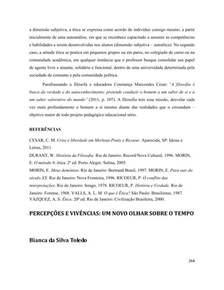 264
a dimensão subjetiva, a ética se expressa como acordo do indivíduo consigo mesmo, a partir
inicialmente de uma autoanálise, em que se reconhece capacitado a assumir as competências
e habilidades a serem desenvolvidas nos alunos (dimensão subjetiva – autoética). No segundo
caso, a atitude ética se pratica em pequenos grupos ou em pares, no colegiado de curso ou na
comunidade acadêmica, em qualquer instância que o professor busque consolidar seu papel
de agente livre e atuante, solidário e funcional, dentro de uma universidade determinada pela
sociedade de consumo e pela comunidade política.
Parafraseando a filósofa e educadora Constança Marcondes Cesar: “A filosofia é
busca da verdade e do autoconhecimento; pretende conduzir o homem a um saber de si e a
um saber valorativo do mundo” (2011, p. 107). A filosofia tem essa missão, desvelar cada
vez mais profundamente o homem a si mesmo diante das realidades que o circundam –
objetivo maior de todo projeto pedagógico educacional sério.
REFERÊNCIAS
CESAR, C. M. Crise e liberdade em Merleau-Ponty e Ricoeur. Aparecida, SP: Ideias e
Letras, 2011.
DURANT, W. História da Filosofia. Rio de Janeiro: Record/Nova Cultural, 1996. MORIN,
E. O método 6: ética. 2ª ed. Porto Alegre: Sulina, 2005.
MORIN, E. Meus demônios. Rio de Janeiro: Bertrand Brasil, 1997. MORIN, E. Para sair do
século XX. Rio de Janeiro: Nova Fronteira, 1996. RICOEUR, P. O conflito das
interpretações. Rio de Janeiro: Imago, 1978. RICOEUR, P. História e Verdade. Rio de
Janeiro: Forense, 1968. VALLS, A. L. M. O que é Ética? São Paulo: Brasiliense, 1987.
VÁZQUEZ, A. S. Ética. 20ª ed. Rio de Janeiro: Civilização Brasileira, 2000.
PERCEPÇÕES E VIVÊNCIAS: UM NOVO OLHAR SOBRE O TEMPO
Bianca da Silva Toledo
 