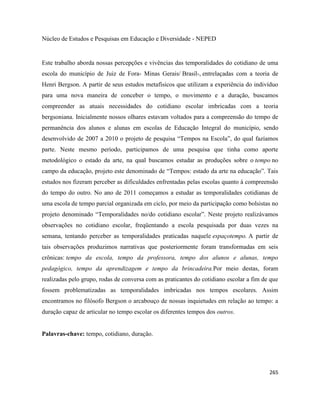 265
Núcleo de Estudos e Pesquisas em Educação e Diversidade - NEPED
Este trabalho aborda nossas percepções e vivências das temporalidades do cotidiano de uma
escola do município de Juiz de Fora- Minas Gerais/ Brasil-, entrelaçadas com a teoria de
Henri Bergson. A partir de seus estudos metafísicos que utilizam a experiência do indivíduo
para uma nova maneira de conceber o tempo, o movimento e a duração, buscamos
compreender as atuais necessidades do cotidiano escolar imbricadas com a teoria
bergsoniana. Inicialmente nossos olhares estavam voltados para a compreensão do tempo de
permanência dos alunos e alunas em escolas de Educação Integral do município, sendo
desenvolvido de 2007 a 2010 o projeto de pesquisa “Tempos na Escola”, do qual fazíamos
parte. Neste mesmo período, participamos de uma pesquisa que tinha como aporte
metodológico o estado da arte, na qual buscamos estudar as produções sobre o tempo no
campo da educação, projeto este denominado de “Tempos: estado da arte na educação”. Tais
estudos nos fizeram perceber as dificuldades enfrentadas pelas escolas quanto à compreensão
do tempo do outro. No ano de 2011 começamos a estudar as temporalidades cotidianas de
uma escola de tempo parcial organizada em ciclo, por meio da participação como bolsistas no
projeto denominado “Temporalidades no/do cotidiano escolar”. Neste projeto realizávamos
observações no cotidiano escolar, freqüentando a escola pesquisada por duas vezes na
semana, tentando perceber as temporalidades praticadas naquele espaçotempo. A partir de
tais observações produzimos narrativas que posteriormente foram transformadas em seis
crônicas: tempo da escola, tempo da professora, tempo dos alunos e alunas, tempo
pedagógico, tempo da aprendizagem e tempo da brincadeira.Por meio destas, foram
realizadas pelo grupo, rodas de conversa com as praticantes do cotidiano escolar a fim de que
fossem problematizadas as temporalidades imbricadas nos tempos escolares. Assim
encontramos no filósofo Bergson o arcabouço de nossas inquietudes em relação ao tempo: a
duração capaz de articular no tempo escolar os diferentes tempos dos outros.
Palavras-chave: tempo, cotidiano, duração.
 