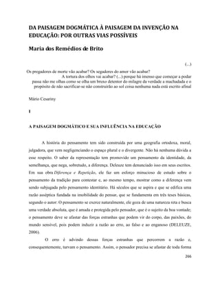 266
DA PAISAGEM DOGMÁTICA À PAISAGEM DA INVENÇÃO NA
EDUCAÇÃO: POR OUTRAS VIAS POSSÍVEIS
Maria dos Remédios de Brito
(...)
Os pregadores de morte vão acabar? Os segadores do amor vão acabar?
A tortura dos olhos vai acabar? (...) porque há imenso que começar a podar
passa não me olhas como se olha um bruxo detentor do milagre da verdade a machadada e o
propósito de não sacrificar-se não construirão ao sol coisa nenhuma nada está escrito afinal
Mário Cesariny
I
A PAISAGEM DOGMÁTICO E SUA INFLUÊNCIA NA EDUCAÇÃO
A história do pensamento tem sido construída por uma geografia ortodoxa, moral,
julgadora, que vem negligenciando o espaço plural e o divergente. Não há nenhuma dúvida a
esse respeito. O saber da representação tem promovido um pensamento da identidade, da
semelhança, que nega, sobretudo, a diferença. Deleuze tem denunciado isso em seus escritos.
Em sua obra Diferença e Repetição, ele faz um esforço minucioso de estudo sobre o
pensamento da tradição para contestar e, ao mesmo tempo, mostrar como a diferença vem
sendo subjugada pelo pensamento identitário. Há séculos que se aspira e que se edifica uma
razão asséptica fundada na imobilidade do pensar, que se fundamenta em três teses básicas,
segundo o autor: O pensamento se exerce naturalmente, ele goza de uma natureza reta e busca
uma verdade absoluta, que é amada e protegida pelo pensador, que é o sujeito da boa vontade;
o pensamento deve se afastar das forças estranhas que podem vir do corpo, das paixões, do
mundo sensível, pois podem induzir a razão ao erro, ao falso e ao enganoso (DELEUZE,
2006).
O erro é advindo dessas forças estranhas que percorrem a razão e,
consequentemente, turvam o pensamento. Assim, o pensador precisa se afastar de toda forma
 