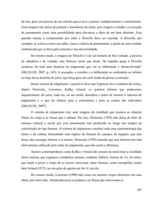 267
de erro, para isso precisa de um método que os leve a pensar verdadeiramente e corretamente.
Essa imagem não deixa de pontuar o moralismo da razão, pois exigem a retidão e a correção
do pensamento como uma possibilidade para alavancar a ideia de um bem absoluto. Essa
questão remete à compreensão por onde a filosofia deve ser iniciada. A filosofia, por
exemplo, se colocou como um saber, como a ciência do pensamento, e partiu de uma verdade
estabelecida que se dava pelo conceito e sua universalidade.
Do mesmo modo, a imagem do filósofo é a de um homem de boa vontade, a procura
da sabedoria e da verdade, mas Deleuze alerta que desde “da tragédia grega à filosofia
moderna, há toda uma doutrina do julgamento que vai se elaborando e desenvolvendo”
(DELEUZE, 2007, p. 143). A acusação, o veredito e a deliberação se confundem ao infinito
no bojo dessa doutrina do juízo, que força para um certo modo de pensar a correção.
Desse sistema de julgamento, é possível dizer que Espinosa foi o condutor da crítica,
depois Nietzsche, Lawrence, Kafka, Artaud, os quadros últimos que padeceram,
singularmente, do juízo, cada um, ao seu modo, desenhou e tratou de mostrar a máscara do
julgamento e o que ela elabora para a consciência e para os corpos dos indivíduos
(DELEUZE, 2007).
O sistema de julgamento tece uma imagem da crueldade que enuncia as relações
finitas do corpo e as forças que o afetam. Por isso, Nietzsche (1992) não deixa de falar do
cansaço cultural e moral que esse pensamento tem produzido ao longo dos tempos na
constituição do tipo homem. O sistema de julgamento constitui toda uma sintomatologia dos
afetos e da cultura, fomentando uma espécie de homem do cansaço, da negação, que sem
força, não consegue afirmar a si mesmo. Nietzsche (1992) entende que esse homem tem sido
efetivamente edificado pela razão do julgamento, que não aceita a diferença.
Autores contemporâneos como Kafka e Artaud não cessam de mencionar a crueldade
desse sistema, que organiza e estabelece normas, condutas, hábitos, formas de ver, de sentir,
que tende a privar o corpo de se mover, atravessar, fazer fissuras, como exemplifica muito
bem Artaud (1972), no seu grito de agonia em Sur le suicide.
Do mesmo modo, Lawrence (1990) não cessa em mostrar corpos disformes em suas
obras, por outro lado, Artaud denuncia os poderes e as forças que atravessam os
 