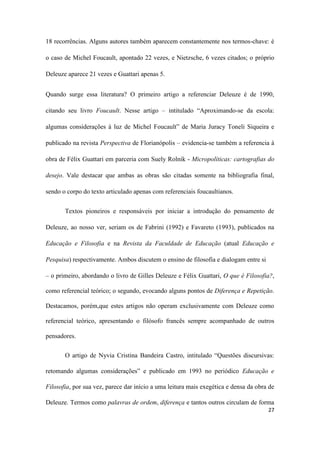 27
18 recorrências. Alguns autores também aparecem constantemente nos termos-chave: é
o caso de Michel Foucault, apontado 22 vezes, e Nietzsche, 6 vezes citados; o próprio
Deleuze aparece 21 vezes e Guattari apenas 5.
Quando surge essa literatura? O primeiro artigo a referenciar Deleuze é de 1990,
citando seu livro Foucault. Nesse artigo – intitulado “Aproximando-se da escola:
algumas considerações à luz de Michel Foucault” de Maria Juracy Toneli Siqueira e
publicado na revista Perspectiva de Florianópolis – evidencia-se também a referencia à
obra de Félix Guattari em parceria com Suely Rolnik - Micropolíticas: cartografias do
desejo. Vale destacar que ambas as obras são citadas somente na bibliografia final,
sendo o corpo do texto articulado apenas com referenciais foucaultianos.
Textos pioneiros e responsáveis por iniciar a introdução do pensamento de
Deleuze, ao nosso ver, seriam os de Fabrini (1992) e Favareto (1993), publicados na
Educação e Filosofia e na Revista da Faculdade de Educação (atual Educação e
Pesquisa) respectivamente. Ambos discutem o ensino de filosofia e dialogam entre si
– o primeiro, abordando o livro de Gilles Deleuze e Félix Guattari, O que é Filosofia?,
como referencial teórico; o segundo, evocando alguns pontos de Diferença e Repetição.
Destacamos, porém,que estes artigos não operam exclusivamente com Deleuze como
referencial teórico, apresentando o filósofo francês sempre acompanhado de outros
pensadores.
O artigo de Nyvia Cristina Bandeira Castro, intitulado “Questões discursivas:
retomando algumas considerações” e publicado em 1993 no periódico Educação e
Filosofia, por sua vez, parece dar início a uma leitura mais exegética e densa da obra de
Deleuze. Termos como palavras de ordem, diferença e tantos outros circulam de forma
 