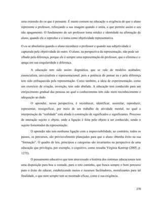 270
uma extensão do eu que é pensante. É muito comum na educação a exigência de que o aluno
represente o professor, reforçando a sua imagem quando o imita, o que permite assim o seu
não apagamento. O fundamento do ser professor toma nitidez e identidade na afirmação do
aluno, quando ele o reproduz e o toma como objetividade representativa.
O eu se absolutiza quando o aluno reconhece o professor e quando sua subjetividade é
capturada pela objetividade do outro. O aluno, na perspectiva da representação, não pode ser
olhado pela diferença, porque ele é sempre uma representação do professor, que o elimina e o
apaga em sua singularidade e diferença.
A educação tem sido assim: dogmática, que se vale de modelos acabados;
essencialista, universalista e representacional, pois a potência do pensar na e pela diferença
tem sido enfraquecida pela representação. Como também, a ideia de experimentação, como
um exercício de criação, invenção, tem sido abafada. A educação tem conduzido para um
enrijecimento gradual das pessoas no qual o conhecimento tem sido mero reconhecimento e
adequação ao dado.
O aprender, nessa perspectiva, é reconhecer, identificar, assimilar, reproduzir,
representar, ressignificar, por meio de um trabalho de atividade mental, no qual a
interpretação da “realidade” está aliada à construção de significados e significantes. Processo
de interação sujeito e objeto, onde a ligação é feita pelo objeto a ser conhecido, sendo o
sujeito fomentador da representação.
O aprender não tem nenhuma ligação com a imprevisibilidade, ao contrário, todos os
passos, os percursos, são previsivelmente planejados para que o aluno obtenha êxito na sua
“formação”. O quadro de leis, princípios e categorias são invariantes na perspectiva de uma
educação que privilegia, por exemplo, o cognitivo, como ressalta Virgínia Kastrup (2005, p.
1275).
O pensamento educativo que tem atravessado a história dos sistemas educacionais tem
uma disposição para boa a vontade, para o reto caminho, que busca sempre o bom percurso
para o êxito do educar, estabelecendo meios e recursos facilitadores, moralizantes para tal
finalidade, o que nem sempre tem se mostrado eficaz, como é sua exigência.
 