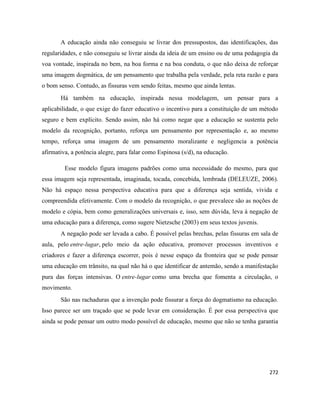 272
A educação ainda não conseguiu se livrar dos pressupostos, das identificações, das
regularidades, e não conseguiu se livrar ainda da ideia de um ensino ou de uma pedagogia da
voa vontade, inspirada no bem, na boa forma e na boa conduta, o que não deixa de reforçar
uma imagem dogmática, de um pensamento que trabalha pela verdade, pela reta razão e para
o bom senso. Contudo, as fissuras vem sendo feitas, mesmo que ainda lentas.
Há também na educação, inspirada nessa modelagem, um pensar para a
aplicabilidade, o que exige do fazer educativo o incentivo para a constituição de um método
seguro e bem explícito. Sendo assim, não há como negar que a educação se sustenta pelo
modelo da recognição, portanto, reforça um pensamento por representação e, ao mesmo
tempo, reforça uma imagem de um pensamento moralizante e negligencia a potência
afirmativa, a potência alegre, para falar como Espinosa (s/d), na educação.
Esse modelo figura imagens padrões como uma necessidade do mesmo, para que
essa imagem seja representada, imaginada, tocada, concebida, lembrada (DELEUZE, 2006).
Não há espaço nessa perspectiva educativa para que a diferença seja sentida, vivida e
compreendida efetivamente. Com o modelo da recognição, o que prevalece são as noções de
modelo e cópia, bem como generalizações universais e, isso, sem dúvida, leva à negação de
uma educação para a diferença, como sugere Nietzsche (2003) em seus textos juvenis.
A negação pode ser levada a cabo. É possível pelas brechas, pelas fissuras em sala de
aula, pelo entre-lugar, pelo meio da ação educativa, promover processos inventivos e
criadores e fazer a diferença escorrer, pois é nesse espaço da fronteira que se pode pensar
uma educação em trânsito, na qual não há o que identificar de antemão, sendo a manifestação
pura das forças intensivas. O entre-lugar como uma brecha que fomenta a circulação, o
movimento.
São nas rachaduras que a invenção pode fissurar a força do dogmatismo na educação.
Isso parece ser um traçado que se pode levar em consideração. É por essa perspectiva que
ainda se pode pensar um outro modo possível de educação, mesmo que não se tenha garantia
 
