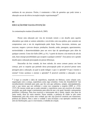 273
nenhuma de seu processo. Porém, é exatamente a falta de garantias que pode tornar a
educação um ato de efetiva invenção/criação/ experimentação85
.
III
EDUCAÇÃO POR VIAS DA INVENÇÃO
As contaminações mudam (Zourabichvili, 2005)
Pensar uma educação por vias da invenção remete a um desafio para aqueles
educadores que ainda se sentem seduzidos e envolvidos com essa prática, pois somente um
compromisso com o ato de singularização pode forjar fluxos, travessias, misturas, que
escavam, rasgam e provem desejos, produções, fazendo, então, passagens, agenciamentos,
territorialidade e desterritorialidades para um novo tipo de aprendizagem para além de
qualquer controle. Como diz Gallo (2001, p, 81), “a partir do deserto e da miséria da sala de
aula, fazer emergir possibilidades que escapem a qualquer controle”. Esse parece ser o grande
desafio para a educação preocupada em pensar diferenças.
Desconfiar da boa vontade, do bom método, do senso comum parece um bom
começo, pois se suspeita que partindo dessa preocupação pode ser possível pensar outra
paisagem para a educação, na qual se pode indagar: o que é o aprender? O que é mesmo o
ensinar? Como acontece o ensinar e aprender? É possível controlar a educação e seus
85
2 Aqui se concebe a ideia de experiência, inspirada em Deleuze, como relação com,
organização com a crença, experiência como algo cristalino. Como diz Zourabichvili “um
reconhecimento orientado para ação, que faz com que saibamos, sempre, antecipadamente,
com o que temos que nos enfrentar e como nos comportar a respeito (2005, p ,1316-
1317). Do mesmo modo que se pode entender a experiência como um exercício de criação,
invenção, que pode rasgar o pensamento para além do uno e do igual, fazendo o pensamento
proliferar a diferença. Para esse exercício o interessante não é imitar, repetir, mas fazer de
outro modo, dizer de outra maneira. Nesse sentido, a potência do roubo se põe como
fundamental, pois não existe uma verdade que não seja possível construir um manerismo,
potência do falsário. Para o autor a verdade é uma invenção e sua operação constitui uma
série de falsificações, que é o movimento, o trabalho de criação.
 