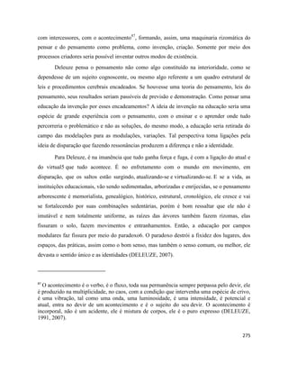 275
com intercessores, com o acontecimento87
, formando, assim, uma maquinaria rizomática do
pensar e do pensamento como problema, como invenção, criação. Somente por meio dos
processos criadores seria possível inventar outros modos de existência.
Deleuze pensa o pensamento não como algo constituído na interioridade, como se
dependesse de um sujeito cognoscente, ou mesmo algo referente a um quadro estrutural de
leis e procedimentos cerebrais encadeados. Se houvesse uma teoria do pensamento, leis do
pensamento, seus resultados seriam passíveis de previsão e demonstração. Como pensar uma
educação da invenção por esses encadeamentos? A ideia de invenção na educação seria uma
espécie de grande experiência com o pensamento, com o ensinar e o aprender onde tudo
percorreria o problemático e não as soluções, do mesmo modo, a educação seria retirada do
campo das modelações para as modulações, variações. Tal perspectiva toma ligações pela
ideia de disparação que fazendo ressonâncias produzem a diferença e não a identidade.
Para Deleuze, é na imanência que tudo ganha força e fuga, é com a ligação do atual e
do virtual5 que tudo acontece. É no enfretamento com o mundo em movimento, em
disparação, que os saltos estão surgindo, atualizando-se e virtualizando-se. E se a vida, as
instituições educacionais, vão sendo sedimentadas, arborizadas e enrijecidas, se o pensamento
arborescente é memorialista, genealógico, histórico, estrutural, cronológico, ele cresce e vai
se fortalecendo por suas combinações sedentárias, porém é bom ressaltar que ele não é
imutável e nem totalmente uniforme, as raízes das árvores também fazem rizomas, elas
fissuram o solo, fazem movimentos e entranhamentos. Então, a educação por campos
modulares faz fissura por meio do paradoxo6. O paradoxo destrói a fixidez dos lugares, dos
espaços, das práticas, assim como o bom senso, mas também o senso comum, ou melhor, ele
devasta o sentido único e as identidades (DELEUZE, 2007).
87
O acontecimento é o verbo, é o fluxo, toda sua permanência sempre perpassa pelo devir, ele
é produzido na multiplicidade, no caos, com a condição que intervenha uma espécie de crivo,
é uma vibração, tal como uma onda, uma luminosidade, é uma intensidade, é potencial e
atual, entra no devir de um acontecimento e é o sujeito do seu devir. O acontecimento é
incorporal, não é um acidente, ele é mistura de corpos, ele é o puro expresso (DELEUZE,
1991, 2007).
 