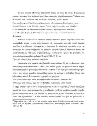 276
Se essa imagem arbórea do pensamento fundou um modo de pensar, de educar, de
ensinar e aprender, dela também é possível derivar modos de estilhaçamentos.88
Sobre a ideia
de virtual e atual consultar o texto de Deleuze intitulado: “Atual e virtual”.
Esse paradoxo possibilita fissurar tal pensamento pelo meio, quando submetido a uma
força do fora, que possa violentar o pensar. Assim, o conhecimento é uma violação
e não adequação, não é uma submissão do sujeito ao objeto que busca a verdade
e as definições. É pelo problemático que se pode pensar a educação por variações
deleuziana.
Pensar é a condição do aprender, aprender remete a pontos singulares, não é uma
generalidade, remete a uma experimentação do pensamento que não requer junções,
semelhança, acolhimento, justaposições e harmonias de faculdades, mas tudo opera em
disjunções, por fluxos vertiginosos, por potências não qualificadas, o aprender é mesmo um
acontecimento que está ligado ao problemático, a violência dos signos e dos encontros, dos
pontos notáveis, como bem esclarece Deleuze (2006; 2010) em
Diferença e Repetição e em Proust e os signos.
A educação pela invenção não põe em foco os resultados. Há um envolvimento e uma
disposição para os deslocamentos, e isso é uma batalha que se tem que travar com o próprio
pensamento arbóreo que tenta se estabelecer e se fixar. É um exercício, uma disposição para
gerar o movimento quando a tranquilidade insiste em capturar o indivíduo. Pensar uma
educação em vias de deslizamentos, espaço aberto, que pode
fazer desterritorialidade, assim, sua topografia seria rizomática e não arbórea.
Trata-se de gerar linha de fuga, em vez de padrão ou estrutura. Como pensar
as forças arbóreas com as forças do acontecimento? Como isso ocorre? As árvores não podem
impedir as forças vitais, as raízes vão se espalhando, o solo vai sendo esburacado, rasgado,
cortado, surgem brechas, a vida empurra, faz deslocamento, a mais ínfima vida se desloca, se
choca com alguma coisa. Há deslizamentos, mesmo quando tudo quer ser petrificado, as
88
O paradoxo para Deleuze “é, em primeiro lugar, o que destrói o bom senso como sentido
único, mas, em seguida, o que destrói o senso comum como designação de identidades fixas”
(2007, p. 3)
 