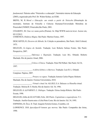 280
fundamental. Palestra sobre “Nietzsche e a educação”, Seminário interno de Educação
(2005), organizado pelo Prof. Dr. Walter Kohan, na UERJ.
BRITO, M, R. Moral e Educação: um estudo a partir de Nietzsche. (Dissertação de
mestrado), Instituto de Filosofia e Ciências Humanas/Universidade Metodista de
Piracicaba/UNIMEP, Piracicaba,São Paulo, 2001.
CESARINY, M. Uma voz numa pedra (Poema). In: Http//WWW.users.isr.ist.ut. Acesso em,
05/12/2012.
COMENIUS, Didática Magna. São Paulo: Martins Fontes, 1997.
DESCARTES, R. Discurso do Método. In: Coleção os pensadores, São Paulo: Abril Cultural,
1973.
DELEUZE, G. Lógica do Sentido. Tradução. Luiz Roberto Salinas Fontes. São Paulo:
Perspectiva, 2007.
__________________. Diferença e Repetição. Tradução. Luiz B.L. Orlandi; Roberto
Machado. Rio de janeiro: Graal, 2006.
___________________Crítica e Clinica. Tradução. Peter Pál Pelbart. São Paulo: Ed 34,
1997.
___________________. A dobra-leibniz e o Barroco. Tradução. Luiz B. L. Orlandi.
Campinas: Papirus, 2007.
___________________. Proust e os signos. Tradução.Antonio Carlos Piquet; Roberto
Machado. Rio de Janeiro: Forense Universitária, 2010.
___________________. Virtual e Atual. In: ALLIEZ, E.A. Deleuze e a filosofia virtual.
Tradução. Heloisa B. S. Rocha. Rio de Janeiro: Ed. 34, 1996.
DELEUZE, G. & PARNET, C. Diálogos. Tradução. Eloisa Araújo Ribeiro. São Paulo:
Escuta, 1998.
DELEUZE, Gilles & GUATTARI, Feliz. Mil Platôs. Capitalismo e esquizofrenia. V.1.
Tradução. Aurélio Guerra neto e Celia Pinto Costa. Rio de Janeiro: Ed. 34, 1995.
ESPINOSA, B. Ética. II. Trad. Joaquim Ferreira Gomes, Coumbra, s/d.
LAWRENCE. D.H. Apocalipse/O homem que morreu. São Paulo: Companhia das letras,
1990.
 